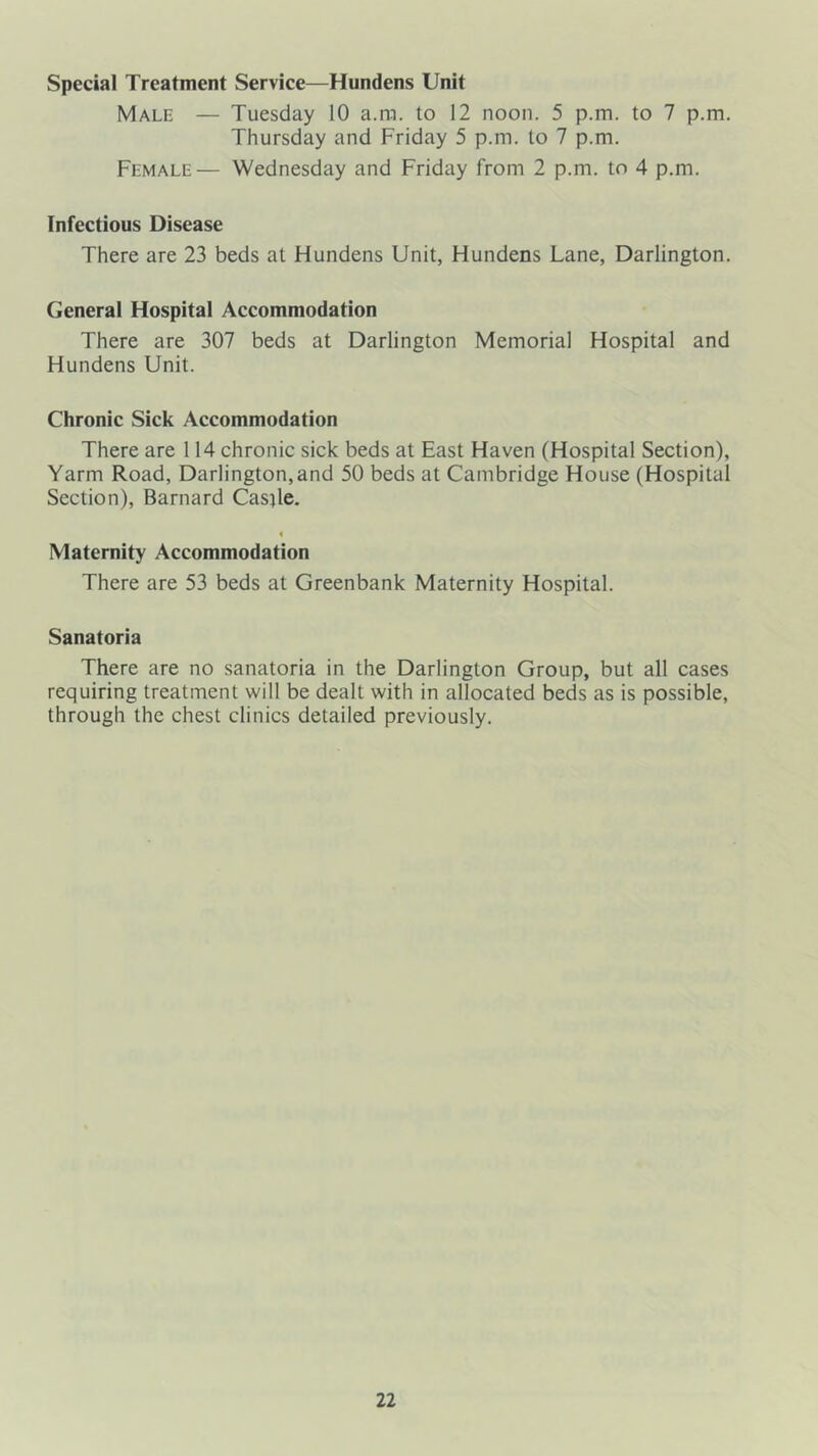 Special Treatment Service—Hundens Unit Male — Tuesday 10 a.ra. to 12 noon. 5 p.m. to 7 p.m. Thursday and Friday 5 p.m. to 7 p.m. Female— Wednesday and Friday from 2 p.m. to 4 p.m. Infectious Disease There are 23 beds at Hundens Unit, Hundens Lane, Darlington. General Hospital Accommodation There are 307 beds at Darlington Memorial Hospital and Hundens Unit. Chronic Sick Accommodation There are 114 chronic sick beds at East Haven (Hospital Section), Yarm Road, Darlington,and 50 beds at Cambridge House (Hospital Section), Barnard Casjle. 4 Maternity Accommodation There are 53 beds at Greenbank Maternity Hospital. Sanatoria There are no sanatoria in the Darlington Group, but alt cases requiring treatment wilt be dealt with in allocated beds as is possible, through the chest clinics detailed previously.