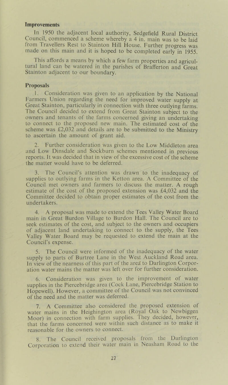 Improvements In 1950 the adjacent local authority, Sedgefield Rural District Council, commenced a scheme whereby a 4 in. main was to be laid from Travellers Rest to Stainton Hill House. Further progress was made on this main and it is hoped to be completed early in 1955. This affords a means by which a few farm properties and agricul- tural land can be watered in the parishes of Brafferton and Great Stainton adjacent to our boundary. Proposals 1. Consideration was given to an application by the National Farmers Union regarding the need for improved water supply at Great Stainton, particularly in connection with three outlying farms. The Council decided to extend from Great Stainton subject to the owners and tenants of the farms concerned giving an undertaking to connect to the proposed new main. The estimated cost of the scheme was £2,032 and details are to be submitted to the Ministry to ascertain the amount of grant aid. 2. Further consideration was given to the Low Middleton area and Low Dinsdale and Sockburn schemes mentioned in previous reports. It was decided that in view of the excessive cost of the scheme the matter would have to be deferred. 3. The Council’s attention was drawn to the inadequacy of supplies to outlying farms in the Ketton area. A Committee of the Council met owners and farmers to discuss the matter. A rough estimate of the cost of the proposed extension was £4,032 and the Committee decided to obtain proper estimates of the cost from the undertakers. 4. A proposal was made to extend the Tees Valley Water Board main in Great Burdon Village to Burdon Hall. The Council are to seek estimates of the cost, and subject to the owners and occupiers of adjacent land undertaking to connect to the supply, the Tees Valley Water Board may be requested to extend the main at the Council’s expense. 5. The Council were informed of the inadequacy of the water supply to parts of Burtree Lane in the West Auckland Road area. In view of the nearness of this part of the ared to Darlington Corpor- ation water mains the matter was left over for further consideration. 6. Consideration was given to the improvement of water supplies in the Piercebridge area (Cock Lane, Piercebridge Station to Hopewell). However, a committee of the Council was not convinced of the need and the matter was deferred. 7. A Committee also considered the proposed extension of water mains in the Heighington area (Royal Oak to Newbiggen Moor) in connection with farm supplies. They decided, however, that the farms concerned were within such distance as to make it reasonable for the owners to connect. 8. The Council received proposals from the Darlington Corporation to extend their water main in Neasham Road to the