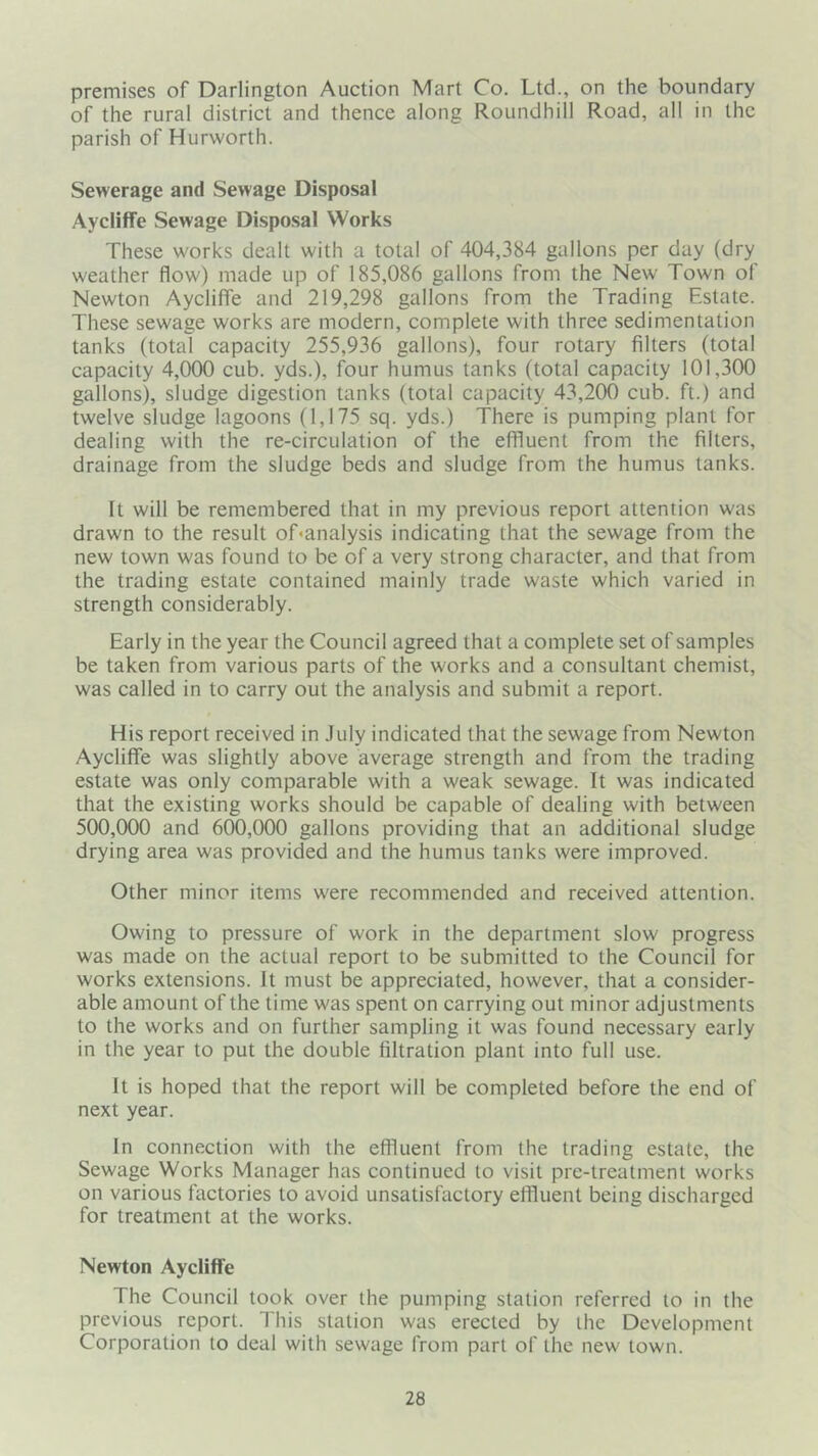 premises of Darlington Auction Mart Co. Ltd., on the boundary of the rural district and thence along Roundhill Road, all in the parish of Hurworth. Sewerage and Sewage Disposal Aycliffe Sewage Disposal Works These works dealt with a total of 404,384 gallons per day (dry weather flow) made up of 185,086 gallons from the New Town of Newton Aycliffe and 219,298 gallons from the Trading Estate. These sewage works are modern, complete with three sedimentation tanks (total capacity 255,936 gallons), four rotary filters (total capacity 4,000 cub. yds.), four humus tanks (total capacity 101,300 gallons), sludge digestion tanks (total capacity 43,200 cub. ft.) and twelve sludge lagoons (1,175 sq. yds.) There is pumping plant for dealing with the re-circulation of the effluent from the filters, drainage from the sludge beds and sludge from the humus tanks. It will be remembered that in my previous report attention was drawn to the result of<analysis indicating that the sewage from the new town was found to be of a very strong character, and that from the trading estate contained mainly trade waste which varied in strength considerably. Early in the year the Council agreed that a complete set of samples be taken from various parts of the works and a consultant chemist, was called in to carry out the analysis and submit a report. His report received in July indicated that the sewage from Newton Aycliffe was slightly above average strength and from the trading estate was only comparable with a weak sewage. It was indicated that the existing works should be capable of dealing with between 500,(X)0 and 600,000 gallons providing that an additional sludge drying area was provided and the humus tanks were improved. Other minor items were recommended and received attention. Owing to pressure of work in the department slow progress was made on the actual report to be submitted to the Council for works extensions. It must be appreciated, however, that a consider- able amount of the time was spent on carrying out minor adjustments to the works and on further sampling it was found necessary early in the year to put the double filtration plant into full use. It is hoped that the report will be completed before the end of next year. In connection with the effluent from the trading estate, the Sewage Works Manager has continued to visit pre-treatment works on various factories to avoid unsatisfactory effluent being discharged for treatment at the works. Newton Aycliffe The Council took over the pumping station referred to in the previous report. This station was erected by the Development Corporation to deal with sewage from part of the new town.