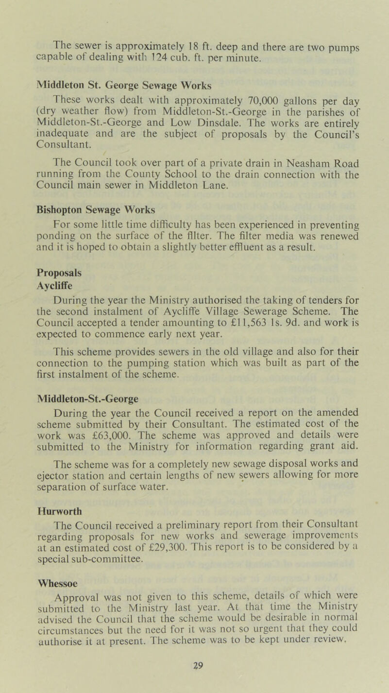 The sewer is approximately 18 ft. deep and there are two pumps capable of dealing with 124 cub. ft. per minute. Middleton St. George Sewage Works These works dealt with approximately 70,000 gallons per day (dry weather flow) from Middleton-St.-George in the parishes of Middleton-St.-George and Low Dinsdale. The works are entirely inadequate and are the subject of proposals by the Council’s Consultant. The Council took over part of a private drain in Neasham Road running from the County School to the drain connection with the Council main sewer in Middleton Lane. Bishopton Sewage Works For some little time difficulty has been experienced in preventing ponding on the surface of the filter. The filter media was renewed and it is hoped to obtain a slightly better effluent as a result. Proposals Aycliffe During the year the Ministry authorised the taking of tenders for the second instalment of Aycliffe Village Sewerage Scheme. The Council accepted a tender amounting to £11,563 Is. 9d. and work is expected to commence early next year. This scheme provides sewers in the old village and also for their connection to the pumping station which was built as part of the first instalment of the scheme. Middleton-St.-George During the year the Council received a report on the amended scheme submitted by their Consultant. The estimated cost of the work was £63,000. The scheme was approved and details were submitted to the Ministry for information regarding grant aid. The scheme was for a completely new sewage disposal works and ejector station and certain lengths of new sewers allowing for more separation of surface water. Hurworth The Council received a preliminary report from their Consultant regarding proposals for new works and sewerage improvements at an estimated cost of £29,300. This report is to be considered by a special sub-committee. Whessoe Approval was not given to this scheme, details of which were submitted to the Ministry last year. At that time the Ministry advised the Council that the scheme would be desirable in normal circumstances but the need for it was not so urgent that they could authorise it at present. The scheme was to be kept under review.