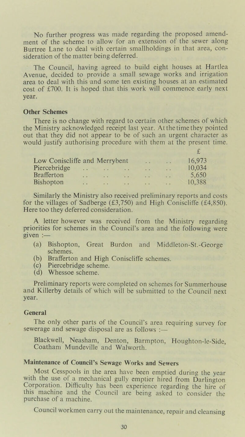 No further progress was made regarding the proposed amend- ment of the scheme to allow for an extension of the sewer along Burtree Lane to deal with certain smallholdings in that area, con- sideration of the matter being deferred. The Council, having agreed to build eight houses at Hartlea Avenue, decided to provide a small sewage works and irrigation area to deal with this'and some ten existing houses at an estimated cost of £700. It is hoped that this work will commence early next year. Other Schemes There is no change with regard to certain other schemes of which the Ministry acknowledged receipt last year. At the time they pointed out that they did not appear to be of such an urgent character as would justify authorising procedure with them at the present time. £ Low Coniscliffe and Merry bent 16,973 Piercebridge 10,034 Brafiferton 5,650 Bishopton 10,388 Similarly the Ministry also received preliminary reports and costs for the villages of Sadberge (£3,750) and High Coniscliflfe (£4,850). Here too they deferred consideration. A letter however was received from the Ministry regarding priorities for schemes in the Council’s area and the following were given :— (a) Bishopton, Great Burdon and Middleton-St.-George schemes. (b) Brafiferton and High Coniscliffe schemes. (c) Piercebridge scheme. (d) Whessoe scheme. Preliminary reports were completed on schemes for Summerhouse and Killerby details of which will be submitted to the Council next year. General The only other parts of the Council’s area requiring survey for sewerage and sewage disposal are as follows :— Blackwell, Neasham, Denton, Barmpton, Houghion-le-Side, Coatham Mundeville and Walworth. Maintenance of Council’s Sewage Works and Sewers Most Cesspools in the area have been emptied during the year with the use of a mechanical gully emptier hired from Darlington Corporation. Difficulty has been experience regarding the hire of this machine and the Council are being asked to consider the purchase of a machine. Council workmen carry out the maintenance, repair and cleansing