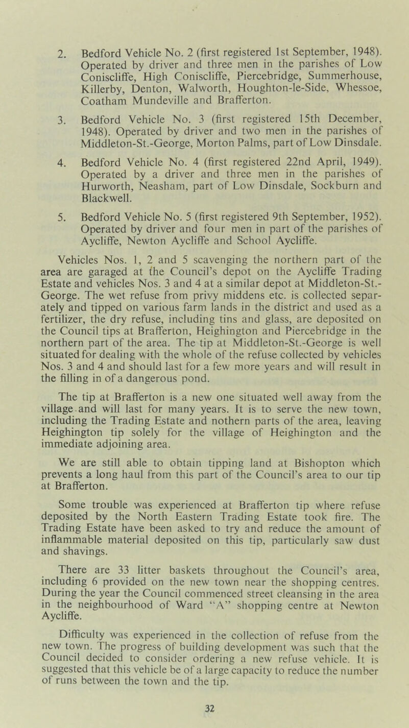 2. Bedford Vehicle No. 2 (first registered 1st September, 1948). Operated by driver and three men in the parishes of Low Coniscliffe, High Conisclifife, Piercebridge, Summerhouse, Killerby, Denton, Walworth, Houghton-le-Side, Whessoe, Coatham Mundeville and Brafferton. 3. Bedford Vehicle No. 3 (first registered 15th December, 1948). Operated by driver and two men in the parishes of Middleton-St.-George, Morton Palms, part of Low Dinsdale. 4. Bedford Vehicle No. 4 (first registered 22nd April, 1949). Operated by a driver and three men in the parishes of Hurworth, Neasham, part of Low Dinsdale, Sockburn and Blackwell. 5. Bedford Vehicle No. 5 (first registered 9th September, 1952). Operated by driver and four men in part of the parishes of Aycliffe, Newton Aycliffe and School Aycliffe. Vehicles Nos. 1, 2 and 5 scavenging the northern part of the area are garaged at the Council’s depot on the Aycliffe Trading Estate and vehicles Nos. 3 and 4 at a similar depot at Middleton-St.- George. The wet refuse from privy middens etc. is collected separ- ately and tipped on various farm lands in the district and used as a fertilizer, the dry refuse, including tins and glass, are deposited on the Council tips at Brafferton, Heighington and Piercebridge in the northern part of the area. The tip at Middleton-St.-George is well situated for dealing with the whole of the refuse collected by vehicles Nos. 3 and 4 and should last for a few more years and will result in the filling in of a dangerous pond. The tip at Brafferton is a new one situated well away from the village.and will last for many years. It is to serve the new town, including the Trading Estate and nothern parts of the area, leaving Heighington tip solely for the village of Heighington and the immediate adjoining area. We are still able to obtain tipping land at Bishopton which prevents a long haul from this part of the Council’s area to our tip at Brafferton. Some trouble was experienced at Brafferton tip where refuse deposited by the North Eastern Trading Estate took fire. The Trading Estate have been asked to try and reduce the amount of inflammable material deposited on this tip, particularly saw dust and shavings. There are 33 litter baskets throughout the Council’s area, including 6 provided on the new town near the shopping centres. During the year the Council commenced street cleansing in the area in the neighbourhood of Ward “A” shopping centre at Newton Aycliffe. Difficulty was experienced in the collection of refuse from the new town. The progress of building development was such that the Council decided to consider ordering a new refuse vehicle. It is suggested that this vehicle be of a large capacity to reduce the number of runs between the town and the tip.