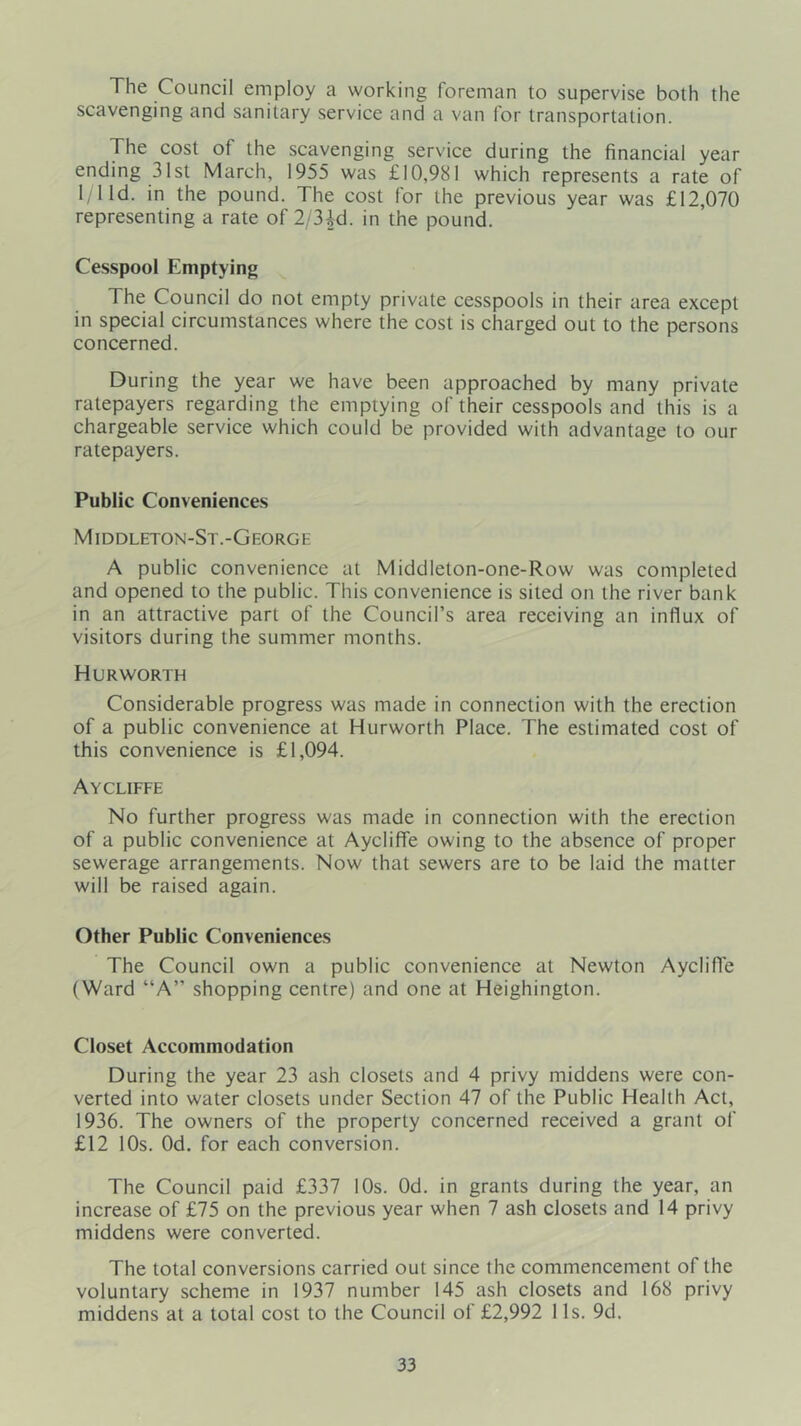 The Council employ a working foreman to supervise both the scavenging and sanitary service and a van for transportation. The cost of the scavenging service during the financial year ending 31st March, 1955 was £10,981 which represents a rate of l;lld. in the pound. The cost for the previous year was £12,070 representing a rate of 2/3id. in the pound. Cesspool Emptying The Council do not empty private cesspools in their area except in special circumstances where the cost is charged out to the persons concerned. During the year we have been approached by many private ratepayers regarding the emptying of their cesspools and this is a chargeable service which could be provided with advantage to our ratepayers. Public Conveniences Middleton-St.-George A public convenience at Middleton-one-Row was completed and opened to the public. This convenience is sited on the river bank in an attractive part of the Council’s area receiving an influx of visitors during the summer months. Hurworth Considerable progress was made in connection with the erection of a public convenience at Hurworth Place. The estimated cost of this convenience is £1,094. Aycliffe No further progress was made in connection with the erection of a public convenience at Aycliffe owing to the absence of proper sewerage arrangements. Now that sewers are to be laid the matter will be raised again. Other Public Conveniences The Council own a public convenience at Newton Aycliffe (Ward “A” shopping centre) and one at Heighington. Closet Accommodation During the year 23 ash closets and 4 privy middens were con- verted into water closets under Section 47 of the Public Health Act, 1936. The owners of the property concerned received a grant of £12 10s. Od. for each conversion. The Council paid £337 I Os. Od. in grants during the year, an increase of £75 on the previous year when 7 ash closets and 14 privy middens were converted. The total conversions carried out since the commencement of the voluntary scheme in 1937 number 145 ash closets and 168 privy middens at a total cost to the Council of £2,992 1 Is. 9d.