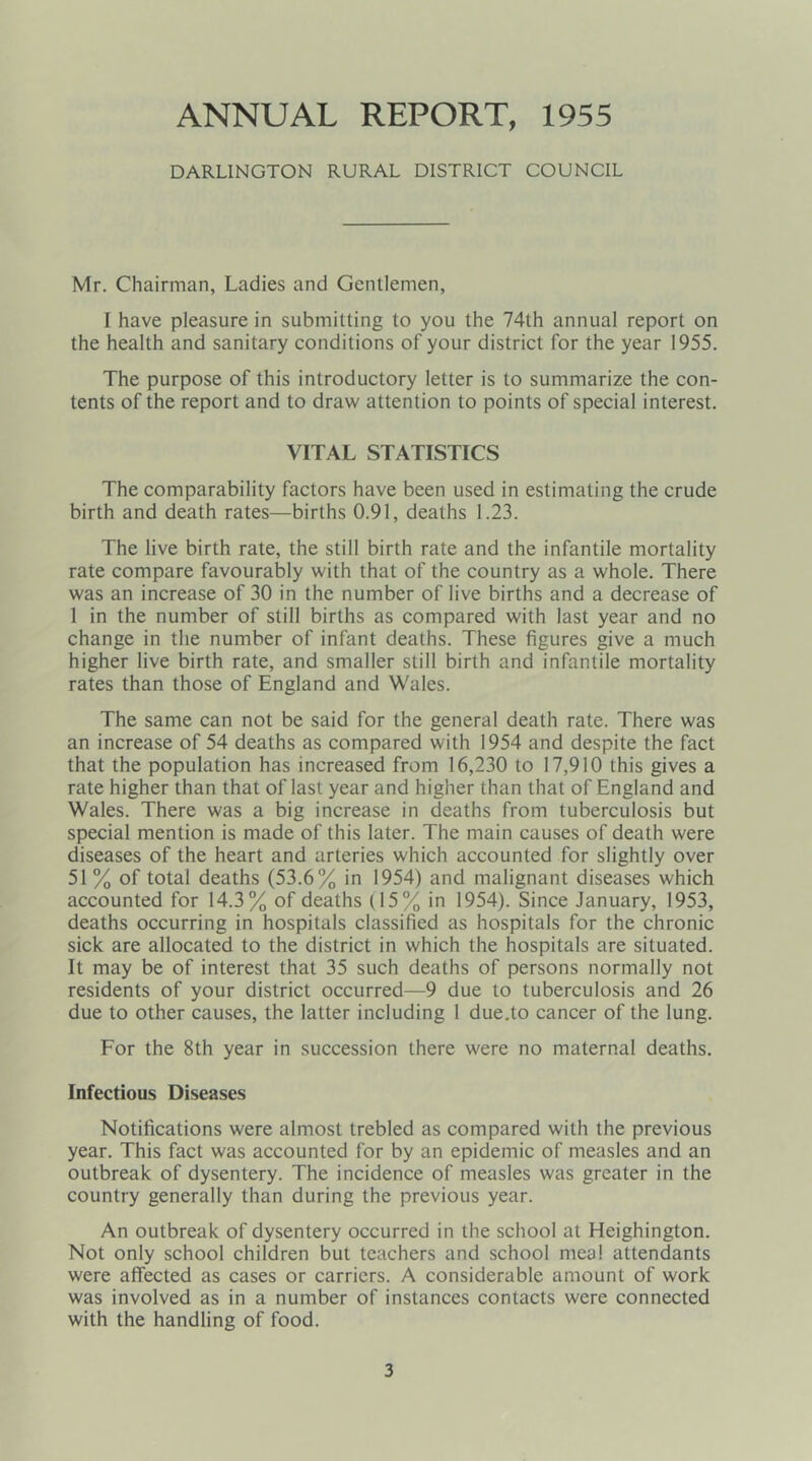 ANNUAL REPORT, 1955 DARLINGTON RURAL DISTRICT COUNCIL Mr. Chairman, Ladies and Gentlemen, I have pleasure in submitting to you the 74th annual report on the health and sanitary conditions of your district for the year 1955. The purpose of this introductory letter is to summarize the con- tents of the report and to draw attention to points of special interest. VITAL STATISTICS The comparability factors have been used in estimating the crude birth and death rates—births 0.91, deaths 1.23. The live birth rate, the still birth rate and the infantile mortality rate compare favourably with that of the country as a whole. There was an increase of 30 in the number of live births and a decrease of 1 in the number of still births as compared with last year and no change in the number of infant deaths. These figures give a much higher live birth rate, and smaller still birth and infantile mortality rates than those of England and Wales. The same can not be said for the general death rate. There was an increase of 54 deaths as compared with 1954 and despite the fact that the population has increased from 16,230 to 17,910 this gives a rate higher than that of last year and higher than that of England and Wales. There was a big increase in deaths from tuberculosis but special mention is made of this later. The main causes of death were diseases of the heart and arteries which accounted for slightly over 51 % of total deaths (53.6% in 1954) and malignant diseases which accounted for 14.3% of deaths (15% in 1954). Since January, 1953, deaths occurring in hospitals classified as hospitals for the chronic sick are allocated to the district in which the hospitals are situated. It may be of interest that 35 such deaths of persons normally not residents of your district occurred—9 due to tuberculosis and 26 due to other causes, the latter including 1 due.to cancer of the lung. For the 8th year in succession there were no maternal deaths. Infectious Diseases Notifications were almost trebled as compared with the previous year. This fact was accounted for by an epidemic of measles and an outbreak of dysentery. The incidence of measles was greater in the country generally than during the previous year. An outbreak of dysentery occurred in the school at Heighington. Not only school children but teachers and school meal attendants were affected as cases or carriers. A considerable amount of work was involved as in a number of instances contacts were connected with the handling of food.
