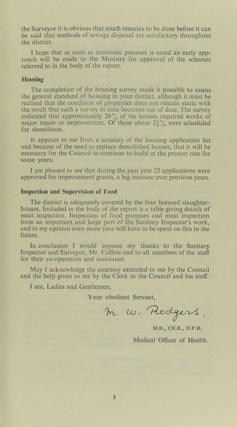 the Surveyor it is obvious that much remains to be done before it can be said that methods of sewage disposal are satisfactory throughout the district. I hope that as soon as economic pressure is eased an early app- roach will be made to the Ministry for approval of the schemes referred to in the body of the report. Housing The completion of the housing survey made it possible to assess the general standard of housing in your district, although it must be realised that the condition of properties does not remain static with the result that such a survey in time becomes out of date. The survey indicated that approximately 20% of the houses required works of major repair or improvement. Of these about 2\% were scheduled for demolition. It appears to me from a scrutiny of the housing application list and because of the need to replace demolished houses, that it will be necessary for the Council to continue to build at the present rate for some years. I am pleased to see that during the past year 25 applications were approved for improvement grants, a big increase over previous years. Inspection and Supervision of Food The district is adequately covered by the four licensed slaughter- houses. Included in the body of the report is a table giving details of meat inspection. Inspection of food premises and meat inspection form an important and large part of the Sanitary Inspector’s work, and in my opinion even more time will have to be spent on this in the future. In conclusion I would express my thanks to the Sanitary Inspector and Surveyor, Mr. Collins and to all members of the staff for their co-operation and assistance. May I acknowledge the courtesy extended to me by the Council and the help given to me by the Clerk to the Council and his staff. I am, Ladies and Gentlemen, Your obedient Servant, M.B., CH.B., D.P.H. Medical Officer of Health.