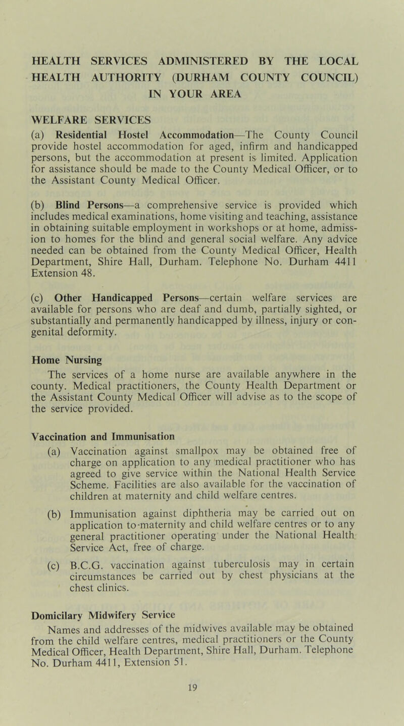 HEALTH SERVICES ADMINISTERED BY THE LOCAL HEALTH AUTHORITY (DURHAM COUNTY COUNCIL) IN YOUR AREA WELFARE SERVICES (a) Residential Hostel Accommodation—The County Council provide hostel accommodation for aged, infirm and handicapped persons, but the accommodation at present is limited. Application for assistance should be made to the County Medical Officer, or to the Assistant County Medical Officer. (b) Blind Persons—a comprehensive service is provided which includes medical examinations, home visiting and teaching, assistance in obtaining suitable employment in workshops or at home, admiss- ion to homes for the blind and general social welfare. Any advice needed can be obtained from the County Medical Officer, Health Department, Shire Hall, Durham. Telephone No. Durham 4411 Extension 48. (c) Other Handicapped Persons—certain welfare services are available for persons who are deaf and dumb, partially sighted, or substantially and permanently handicapped by illness, injury or con- genital deformity. Home Nursing The services of a home nurse are available anywhere in the county. Medical practitioners, the County Health Department or the Assistant County Medical Officer will advise as to the scope of the service provided. Vaccination and Immunisation (a) Vaccination against smallpox may be obtained free of charge on application to any medical practitioner who has agreed to give service within the National Health Service Scheme. Facilities are also available for the vaccination of children at maternity and child welfare centres. (b) Immunisation against diphtheria may be carried out on application to-maternity and child welfare centres or to any general practitioner operating under the National Health Service Act, free of charge. (c) B.C.G. vaccination against tuberculosis may in certain circumstances be carried out by chest physicians at the chest clinics. Domicilary Midwifery Service Names and addresses of the midwives available may be obtained from the child welfare centres, medical practitioners or the County Medical Officer, Health Department, Shire Hall, Durham. Telephone No. Durham 4411, Extension 51.