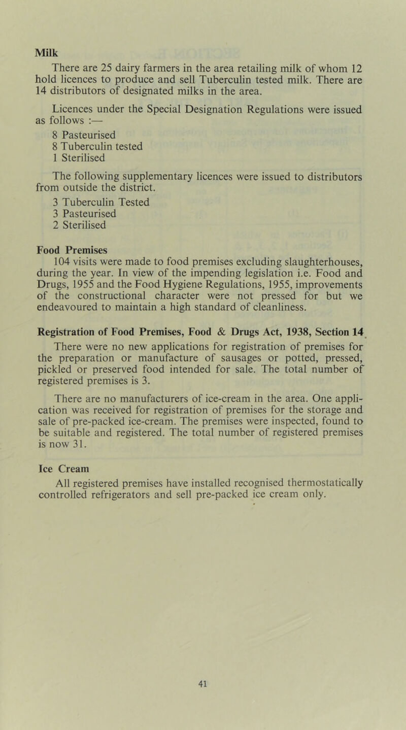 Milk There are 25 dairy farmers in the area retailing milk of whom 12 hold licences to produce and sell Tuberculin tested milk. There are 14 distributors of designated milks in the area. Licences under the Special Designation Regulations were issued as follows :— 8 Pasteurised 8 Tuberculin tested 1 Sterilised The following supplementary licences were issued to distributors from outside the district. 3 Tuberculin Tested 3 Pasteurised 2 Sterilised Food Premises 104 visits were made to food premises excluding slaughterhouses, during the year. In view of the impending legislation i.e. Food and Drugs, 1955 and the Food Hygiene Regulations, 1955, improvements of the constructional character were not pressed for but we endeavoured to maintain a high standard of cleanliness. Registration of Food Premises, Food & Drugs Act, 1938, Section 14 There were no new applications for registration of premises for the preparation or manufacture of sausages or potted, pressed, pickled or preserved food intended for sale. The total number of registered premises is 3. There are no manufacturers of ice-cream in the area. One appli- cation was received for registration of premises for the storage and sale of pre-packed ice-cream. The premises were inspected, found to be suitable and registered. The total number of registered premises is now 31. Ice Cream All registered premises have installed recognised thermostatically controlled refrigerators and sell pre-packed ice cream only.