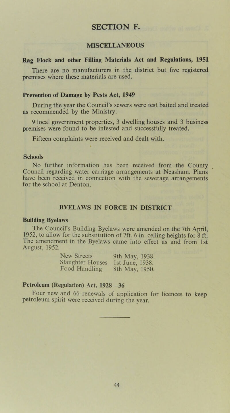 MISCELLANEOUS Rag Flock and other Filling Materials Act and Regulations, 1951 There are no manufacturers in the district but five registered premises where these materials are used. Prevention of Damage by Pests Act, 1949 During the year the Council’s sewers were test baited and treated as recommended by the Ministry. 9 local government properties, 3 dwelling houses and 3 business premises were found to be infested and successfully treated. Fifteen complaints were received and dealt with. Schools No further information has been received from the County Council regarding water carriage arrangements at Neasham. Plans have been received in connection with the sewerage arrangements for the school at Denton. BYELAWS IN FORCE IN DISTRICT Building Byelaws The Council’s Building Byelaws were amended on the 7th April, 1952, to allow for the substitution of 7ft. 6 in. ceiling heights for 8 ft. The amendment in the Byelaws came into effect as and from 1st August, 1952. New Streets 9th May, 1938. Slaughter Houses 1st June, 1938. Food Handling 8th May, 1950. Petroleum (Regulation) Act, 1928—36 Four new and 66 renewals of application for licences to keep petroleum spirit were received during the year.