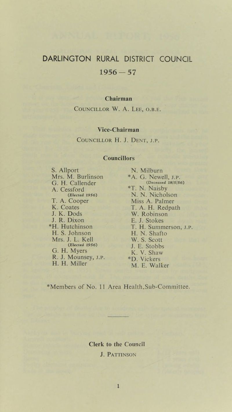 DARLINGTON RURAL DISTRICT COUNCIL 1956 — 57 Chairman Councillor W. A. Lee, o.b.e. Vice-Chairman Councillor H. J. Dent, j.p. Councillors S. Allport Mrs. M. Burlinson G. H. Callender A. Cessford (Elected 1956) T. A. Cooper K. Coates J. K. Dods J. R. Dixon *H. Hutchinson H. S.Johnson Mrs. J. L. Kell (Elected 1956) G. H. Myers R. J. Mounsey, j.p. H. H. Miller N. Milburn *A. G. Newell, j.p. (Deceased 18/5/56) *T. N. Naisby N. N. Nicholson Miss A. Palmer T. A. H. Redpath W. Robinson E. J. Stokes T. H. Summerson, j.p. H. N. Shafto W. S. Scott J. E. Stobbs K. V. Shaw *D. Vickers M. E. Walker *Members of No. 11 Area Health,Sub-Committee. Clerk to the Council J. Pattinson