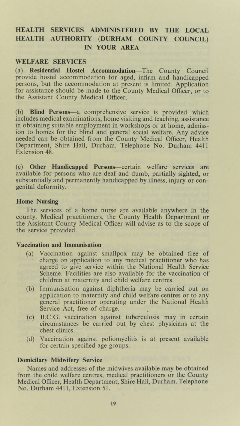 HEALTH SERVICES ADMINISTERED BY THE LOCAL HEALTH AUTHORITY (DURHAM COUNTY COUNCIL) IN YOUR AREA WELFARE SERVICES (a) Residential Hostel Accommodation—The County Council provide hostel accommodation for aged, infirm and handicapped persons, but the accommodation at present is limited. Application for assistance should be made to the County Medical Officer, or to the Assistant County Medical Officer. (b) Blind Persons—a comprehensive service is provided which includes medical examinations, home visiting and teaching, assistance in obtaining suitable employment in workshops or at home, admiss- ion to homes for the blind and general social welfare. Any advice needed can be obtained from the County Medical Officer, Health Department, Shire Hall, Durham. Telephone No. Durham 4411 Extension 48. (c) Other Handicapped Persons—certain welfare services are available for persons who are deaf and dumb, partially sighted, or substantially and permanently handicapped by illness, injury or con- genital deformity. Home Nursing The services of a home nurse are available anywhere in the county. Medical practitioners, the County Health Department or the Assistant County Medical Officer will advise as to the scope of the service provided. Vaccination and Immunisation (a) Vaccination against smallpox may be obtained free of charge on application to any medical practitioner who has agreed to give service within the National Health Service Scheme. Facilities are also available for the vaccination of children at maternity and child welfare centres. (b) Immunisation against diphtheria may be carried out on application to maternity and child welfare centres or to any general practitioner operating under the National Health Service Act, free of charge. (c) B.C.G. vaccination against tuberculosis may in certain circumstances be carried out by chest physicians at the chest clinics. (d) Vaccination against poliomyelitis is at present available for certain specified age groups. Domicilary Midwifery Service Names and addresses of the midwives available may be obtained from the child welfare centres, medical practitioners or the County Medical Officer, Health Department, Shire Hall, Durham. Telephone No. Durham 4411, Extension 51.