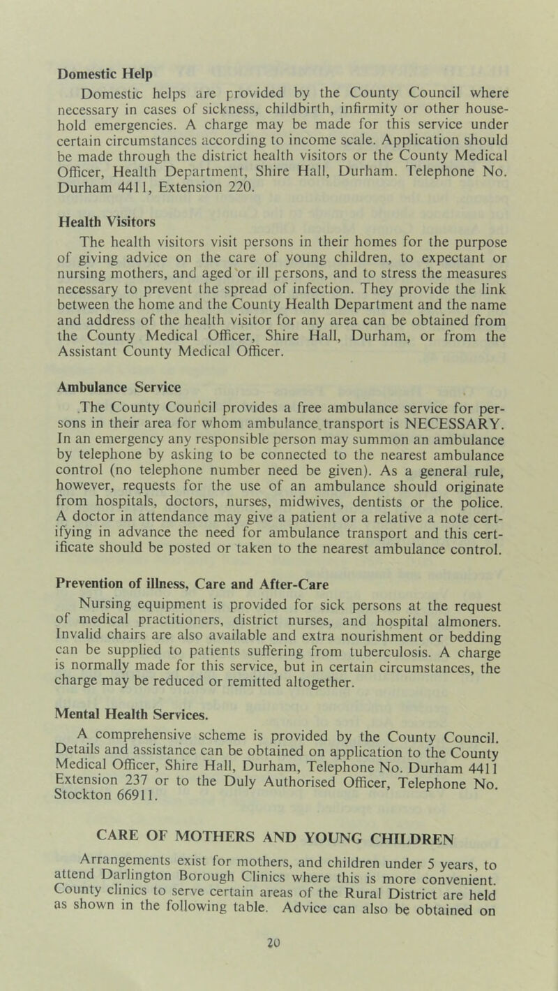 Domestic Help Domestic helps are provided by the County Council where necessary in cases of sickness, childbirth, infirmity or other house- hold emergencies. A charge may be made for this service under certain circumstances according to income scale. Application should be made through the district health visitors or the County Medical Officer, Health Department, Shire Hall, Durham. Telephone No. Durham 4411, Extension 220. Health Visitors The health visitors visit persons in their homes for the purpose of giving advice on the care of young children, to expectant or nursing mothers, and aged'or ill persons, and to stress the measures necessary to prevent the spread of infection. They provide the link between the home and the County Health Department and the name and address of the health visitor for any area can be obtained from the County Medical Officer, Shire Hall, Durham, or from the Assistant County Medical Officer. Ambulance Service The County Council provides a free ambulance service for per- sons in their area for whom ambulance.transport is NECESSARY. In an emergency any responsible person may summon an ambulance by telephone by asking to be connected to the nearest ambulance control (no telephone number need be given). As a general rule, however, requests for the use of an ambulance should originate from hospitals, doctors, nurses, midwives, dentists or the police. A doctor in attendance may give a patient or a relative a note cert- ifying in advance the need for ambulance transport and this cert- ificate should be posted or taken to the nearest ambulance control. Prevention of illness. Care and After-Care Nursing equipment is provided for sick persons at the request of medical practitioners, district nurses, and hospital almoners. Invalid chairs are also available and extra nourishment or bedding can be supplied to patients suffering from tuberculosis. A charge is normally made for this service, but in certain circumstances, the charge may be reduced or remitted altogether. Mental Health Services. A comprehensive scheme is provided by the County Council. Details and assistance can be obtained on application to the County Medical Officer, Shire Hall, Durham, Telephone No. Durham 4411 Extension 237 or to the Duly Authorised Officer, Telephone No. Stockton 66911. CARE OF MOTHERS AND YOUNG CHILDREN Arrangements exist for mothers, and children under 5 years, to attend Darlington Borough Clinics where this is more convenient. County clinics to serve certain areas of the Rural District are held as shown in the following table. Advice can also be obtained on
