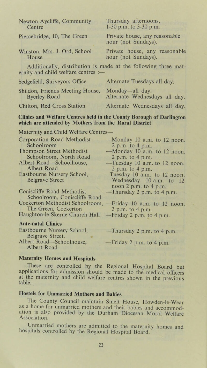 Newton AycIifTe, Community Centre Piercebridge, 10, The Green Winston, Mrs. J. Ord, School House Additionally, distribution is ernity and child welfare centres Sedgefield, Surveyors Office Shildon, Friends Meeting Houst Byerley Road Chilton, Red Cross Station Thursday afternoons, 1-30 p.m. to 3-30 p.m. Private house, any reasonable hour (not Sundays). Private house, any reasonable hour (not Sundays). made at the following three mat- Alternate Tuesdays all day. , Monday—all day. Alternate Wednesdays all day. Alternate Wednesdays all day. Clinics and Welfare Centres held in the County Borough of Darlington which are attended by Mothers from the Rural District Maternity and Child Welfare Centres— Corporation Road Methodist Schoolroom Thompson Street Methodist Schoolroom, North Road Albert Road—Schoolhouse, Albert Road Eastbourne Nursery School, Belgrave Street Coniscliffe Road Methodist Schoolroom, Coniscliffe Road Cockerton Methodist Schoolroom, The Green, Cockerton Haughton-le-Skerne Church Hall Ante-natal Clinics Eastbourne Nursery School, Belgrave Street. ; Albert Road—Schoolhouse, Albert Road —Monday 10 a.m. to 12 noon. 2 p.m. to 4 p.m. —Monday 10 a.m. to 12 noon. 2 p.m. to 4 p.m. —Tuesday 10 a.m. to 12 noon. 2 p.m. to 4 p.m. Tuesday 10 a.m. to 12 noon. Wednesday 10 a.m. to 12 noon 2 p.m. to 4 p.m. —Thursday 2 p.m. to 4 p.m. —Friday 10 a.m. to 12 noon. 2 p.m. to 4 p.m. —Friday 2 p.m. to 4 p.m. —Thursday 2 p.m. to 4 p.m. —Friday 2 p.m. to 4 p.m. Maternity Homes and Hospitals These are controlled by the Regional Hospital Board but applications for admission should be made to the medical officers at the maternity and child welfare centres shown in the previous table. Hostels for Unmarried Mothers and Babies The County Council maintain Smelt House, Howden-le-Wear as a home for unmarried mothers and their babies and accommod- ation is also provided by the Durham Diocesan Moral Welfare Association. Unmarried mothers are admitted to the maternity homes and hospitals controlled by the Regional Hospital Board.