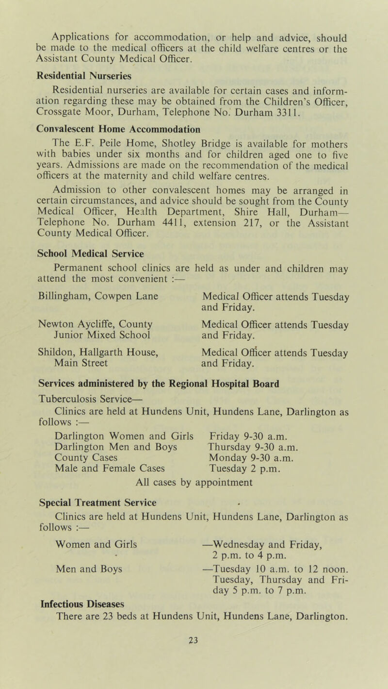 Applications for accommodation, or help and advice, should be made to the medical officers at the child welfare centres or the Assistant County Medical Officer. Residential Nurseries Residential nurseries are available for certain cases and inform- ation regarding these may be obtained from the Children’s Officer, Crossgate Moor, Durham, Telephone No. Durham 3311. Convalescent Home Accommodation The E.F. Peile Home, Shotley Bridge is available for mothers with babies under six months and for children aged one to five years. Admissions are made on the recommendation of the medical officers at the maternity and child welfare centres. Admission to other convalescent homes may be arranged in certain circumstances, and advice should be sought from the County Medical Officer, Health Department, Shire Hall, Durham— Telephone No. Durham 4411, extension 217, or the Assistant County Medical Officer. School Medical Service Permanent school clinics are attend the most convenient :— Billingham, Cowpen Lane Newton Aycliffe, County Junior Mixed School Shildon, Hallgarth House, Main Street held as under and children may Medical Officer attends Tuesday and Friday. Medical Officer attends Tuesday and Friday. Medical Officer attends Tuesday and Friday. Services administered by the Regional Hospital Board Tuberculosis Service— Clinics are held at Hundens Unit, Hundens Lane, Darlington as follows :— Darlington Women and Girls Friday 9-30 a.m. Darlington Men and Boys Thursday 9-30 a.m. County Cases Monday 9-30 a.m. Male and Female Cases Tuesday 2 p.m. All cases by appointment Special Treatment Service Clinics are held at Hundens Unit, Hundens Lane, Darlington as follows :— Women and Girls —Wednesday and Friday, 2 p.m. to 4 p.m. Men and Boys —Tuesday 10 a.m. to 12 noon. Tuesday, Thursday and Fri- day 5 p.m. to 7 p.m. Infectious Diseases There are 23 beds at Hundens Unit, Hundens Lane, Darlington.