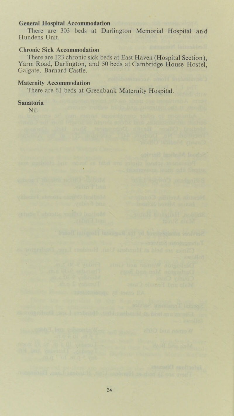General Hospital Accommodation There are 303 beds at Darlington Memorial Hospital and Hundens Unit. Chronic Sick Accommodation There are 123 chronic sick beds at East Haven (Hospital Section), Yarm Road, Darlington, and 50 beds at Cambridge House Hostel, Galgate, Barnard Castle. Maternity Accommodation There are 61 beds at Greenbank Maternity Hospital. Sanatoria Nil.