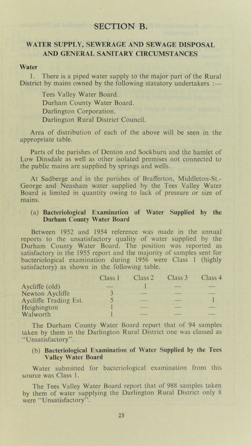 SECTION B, WATER SUPPLY, SEWERAGE AND SEWAGE DISPOSAL AND GENERAL SANITARY CIRCUMSTANCES Water 1. There is a piped water supply to the major part of the Rural District by mains owned by the following statutory undertakers :— Tees Valley Water Board. Durham County Water Board. Darlington Corporation. Darlington Rural District Council. Area of distribution of each of the above will be seen in the appropriate table. Parts of the parishes of Denton and Sockburn and the hamlet of Low Dinsdale as well as other isolated premises not connected to the public mains are supplied by springs and wells. At Sadberge and in the parishes of Brafferton, Middleton-St.- George and Neasham water supplied by the Tees Valley Water Board is limited in quantity owing to lack of pressure or size of mains. (a) Bacteriological Examination of Water Supplied by the Durham County Water Board Between 1952 and 1954 reference was made in the annual reports to the unsatisfactory quality of water supplied by the Durham County Water Board. The position was reported as satisfactory in the 1955 report and the majority of samples sent for bacteriological examination during 1956 were Class 1 (highly satisfactory) as shown in the following table. Class 1 Aycliffe (old) — Newton AyclilTe 3 Aycliffe Trading Est. 5 Heighington 1 Walworth 1 The Durham County Water Board report that of 94 samples taken by them in the Darlington Rural District one was classed as “Unsatisfactory”. (b) Bacteriological Examination of Water Supplied by the Tees Valley Water Board Water submitted for bacteriological examination from this source was Class 1. The Tees Valley Water Board report that of 988 samples taken by them of water supplying the Darlington Rural District only 8 were “Unsatisfactory”. Class 2 1 Class 3 Class 4