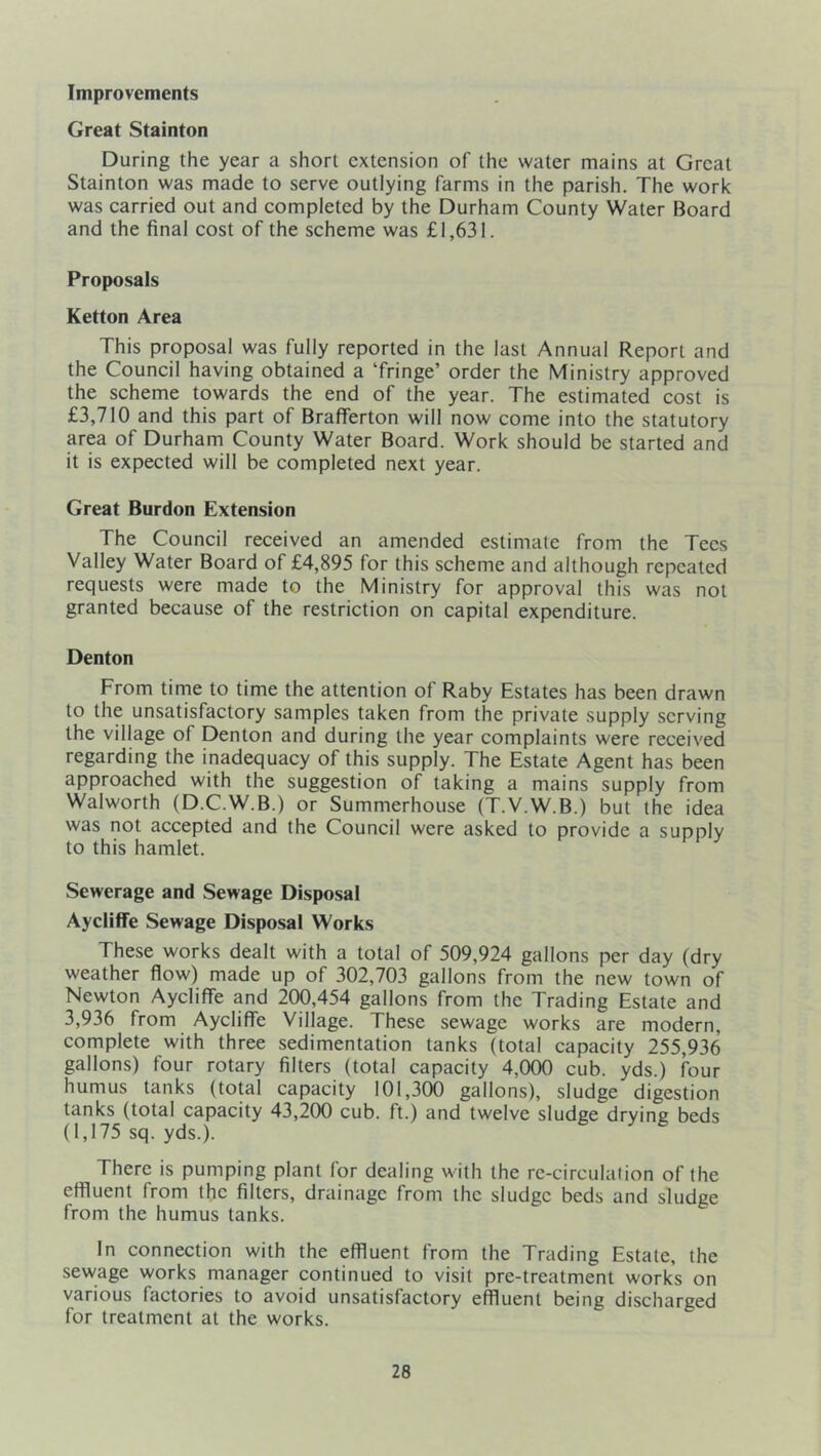 Improvements Great Stainton During the year a short extension of the water mains at Great Stainton was made to serve outlying farms in the parish. The work was carried out and completed by the Durham County Water Board and the final cost of the scheme was £1,631. Proposals Ketton Area This proposal was fully reported in the last Annual Report and the Council having obtained a ‘fringe’ order the Ministry approved the scheme towards the end of the year. The estimated cost is £3,710 and this part of Brafferton will now come into the statutory area of Durham County Water Board. Work should be started and it is expected will be completed next year. Great Burdon Extension The Council received an amended estimate from the Tees Valley Water Board of £4,895 for this scheme and although repeated requests were made to the Ministry for approval this was not granted because of the restriction on capital expenditure. Denton From time to time the attention of Raby Estates has been drawn to the unsatisfactory samples taken from the private supply serving the village of Denton and during the year complaints were received regarding the inadequacy of this supply. The Estate Agent has been approached with the suggestion of taking a mains supply from Walworth (D.C.W.B.) or Summerhouse (T.V.W.B.) but the idea was not accepted and the Council were asked to provide a supply to this hamlet. Sewerage and Sewage Disposal Aycliffe Sewage Disposal Works These works dealt with a total of 509,924 gallons per day (dry weather flow) made up of 302,703 gallons from the new town of Newton Aycliffe and 200,454 gallons from the Trading Estate and 3,936 from Aycliffe Village. These sewage works are modern, complete with three sedimentation tanks (total capacity 255,936 gallons) four rotary filters (total capacity 4,000 cub. yds.) four humus tanks (total capacity 101,300 gallons), sludge digestion tanks (total capacity 43,200 cub. ft.) and twelve sludge drying beds (1,175 sq. yds.). There is pumping plant for dealing with the re-circulalion of the effluent from the filters, drainage from the sludge beds and sludge from the humus tanks. In connection with the effluent from the Trading Estate, the sewage works manager continued to visit pre-treatment works on various factories to avoid unsatisfactory effluent being discharged for treatment at the works.