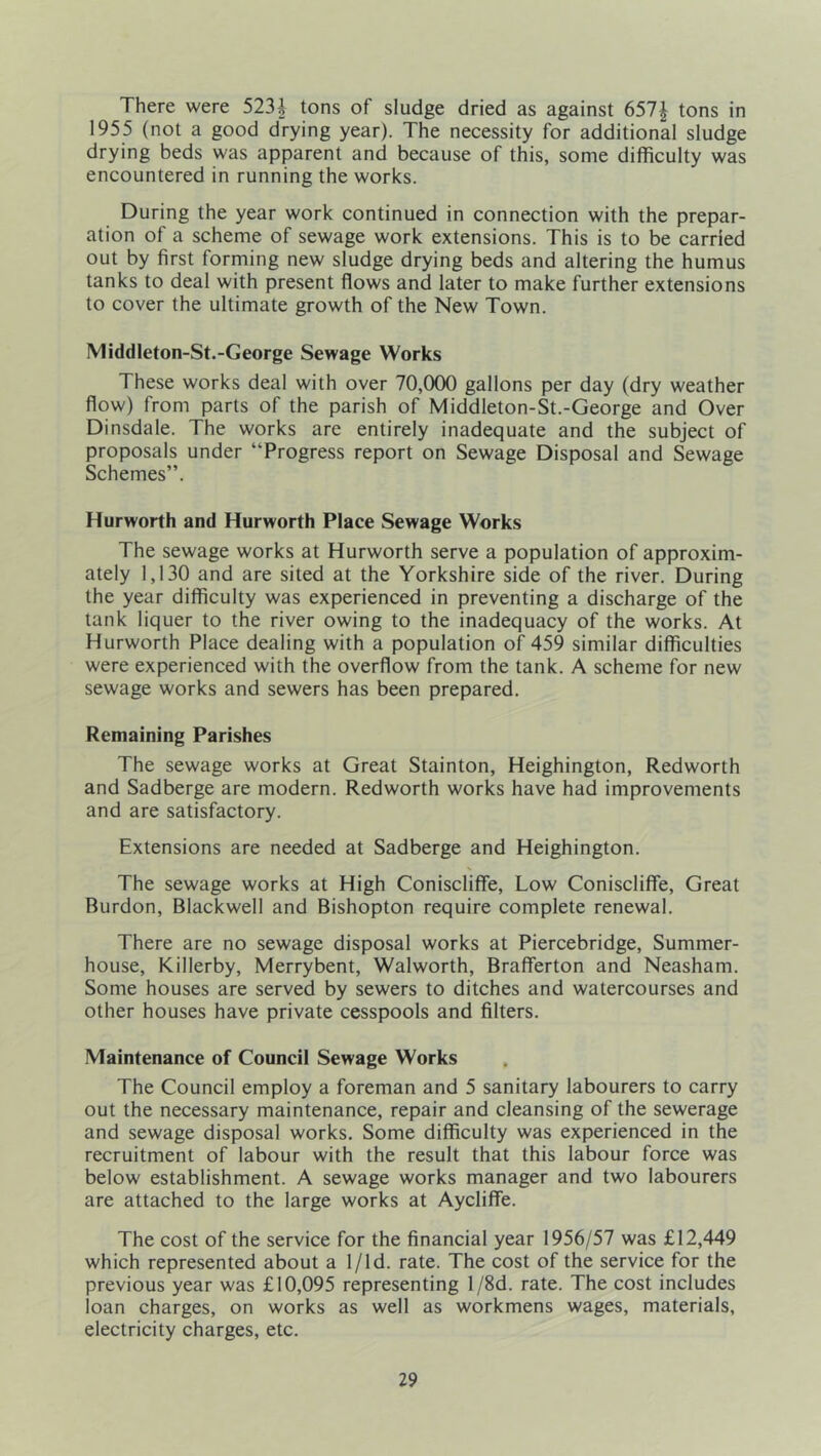 There were 523i tons of sludge dried as against 657^ tons in 1955 (not a good drying year). The necessity for additional sludge drying beds was apparent and because of this, some difficulty was encountered in running the works. During the year work continued in connection with the prepar- ation of a scheme of sewage work extensions. This is to be carried out by first forming new sludge drying beds and altering the humus tanks to deal with present flows and later to make further extensions to cover the ultimate growth of the New Town. Middleton-St.-George Sewage Works These works deal with over 70,(XX) gallons per day (dry weather flow) from parts of the parish of Middleton-St.-George and Over Dinsdale. The works are entirely inadequate and the subject of proposals under “Progress report on Sewage Disposal and Sewage Schemes”. Hurworth and Hurworth Place Sewage Works The sewage works at Hurworth serve a population of approxim- ately 1,130 and are sited at the Yorkshire side of the river. During the year difficulty was experienced in preventing a discharge of the tank liquer to the river owing to the inadequacy of the works. At Hurworth Place dealing with a population of 459 similar difficulties were experienced with the overflow from the tank. A scheme for new sewage works and sewers has been prepared. Remaining Parishes The sewage works at Great Stainton, Heighington, Redworth and Sadberge are modern. Redworth works have had improvements and are satisfactory. Extensions are needed at Sadberge and Heighington. The sewage works at High Coniscliffe, Low Coniscliffe, Great Burdon, Blackwell and Bishopton require complete renewal. There are no sewage disposal works at Piercebridge, Summer- house, Killerby, Merrybent, Walworth, Brafferton and Neasham. Some houses are served by sewers to ditches and watercourses and other houses have private cesspools and filters. Maintenance of Council Sewage Works The Council employ a foreman and 5 sanitary labourers to carry out the necessary maintenance, repair and cleansing of the sewerage and sewage disposal works. Some difficulty was experienced in the recruitment of labour with the result that this labour force was below establishment. A sewage works manager and two labourers are attached to the large works at Aycliffe. The cost of the service for the financial year 1956/57 was £12,449 which represented about a 1/1 d. rate. The cost of the service for the previous year was £10,095 representing l/8d. rate. The cost includes loan charges, on works as well as workmens wages, materials, electricity charges, etc.