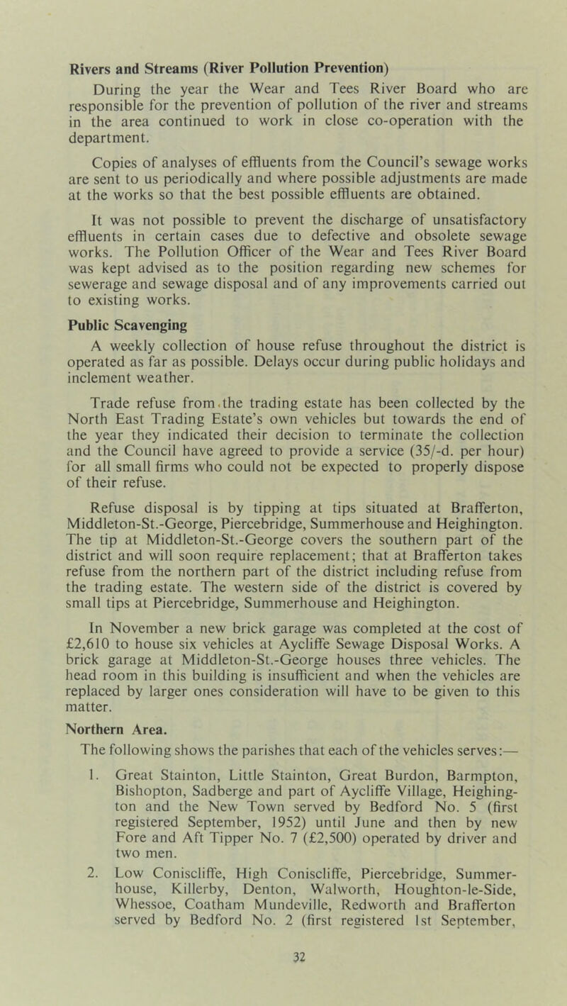 Rivers and Streams (River Pollution Prevention) During the year the Wear and Tees River Board who are responsible for the prevention of pollution of the river and streams in the area continued to work in close co-operation with the department. Copies of analyses of effluents from the Council’s sewage works are sent to us periodically and where possible adjustments are made at the works so that the best possible effluents are obtained. It was not possible to prevent the discharge of unsatisfactory effluents in certain cases due to defective and obsolete sewage works. The Pollution Officer of the Wear and Tees River Board was kept advised as to the position regarding new schemes for sewerage and sewage disposal and of any improvements carried out to existing works. Public Scavenging A weekly collection of house refuse throughout the district is operated as far as possible. Delays occur during public holidays and inclement weather. Trade refuse from.the trading estate has been collected by the North East Trading Estate’s own vehicles but towards the end of the year they indicated their decision to terminate the collection and the Council have agreed to provide a service (35/-d. per hour) for all small firms who could not be expected to properly dispose of their refuse. Refuse disposal is by tipping at tips situated at Brafferton, Middleton-St.-George, Piercebridge, Summerhouse and Heighington. The tip at Middleton-St.-George covers the southern part of the district and will soon require replacement; that at Brafferton takes refuse from the northern part of the district including refuse from the trading estate. The western side of the district is covered by small tips at Piercebridge, Summerhouse and Heighington. In November a new brick garage was completed at the cost of £2,610 to house six vehicles at Aycliffe Sewage Disposal Works. A brick garage at Middleton-St.-George houses three vehicles. The head room in this building is insufficient and when the vehicles are replaced by larger ones consideration will have to be given to this matter. Northern Area. The following shows the parishes that each of the vehicles serves:— 1. Great Stainton, Little Stainton, Great Burdon, Barmpton, Bishopton, Sadberge and part of Aycliffe Village, Heighing- ton and the New Town served by Bedford No. 5 (first registered September, 1952) until June and then by new Fore and Aft Tipper No. 7 (£2,500) operated by driver and two men. 2. Low Coniscliffe, High Coniscliffe, Piercebridge, Summer- house, Killerby, Denton, Walworth, Houghton-le-Side, Whessoe, Coatham Mundeville, Redworth and Brafferton served by Bedford No. 2 (first registered 1st September,