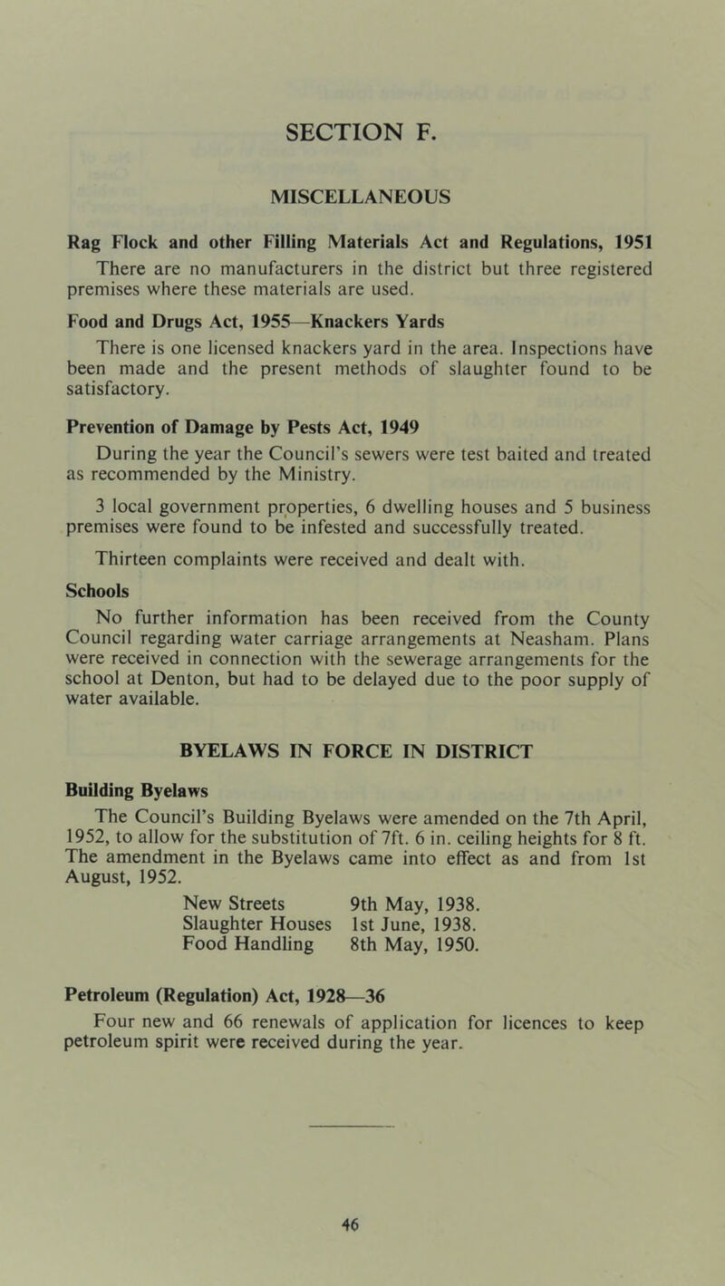 MISCELLANEOUS Rag Flock and other Filling Materials Act and Regulations, 1951 There are no manufacturers in the district but three registered premises where these materials are used. Food and Drugs Act, 1955—Knackers Yards There is one licensed knackers yard in the area. Inspections have been made and the present methods of slaughter found to be satisfactory. Prevention of Damage by Pests Act, 1949 During the year the Council’s sewers were test baited and treated as recommended by the Ministry. 3 local government properties, 6 dwelling houses and 5 business premises were found to be infested and successfully treated. Thirteen complaints were received and dealt with. Schools No further information has been received from the County Council regarding water carriage arrangements at Neasham. Plans were received in connection with the sewerage arrangements for the school at Denton, but had to be delayed due to the poor supply of water available. BYELAWS IN FORCE IN DISTRICT Building Byelaws The Council’s Building Byelaws were amended on the 7th April, 1952, to allow for the substitution of 7ft. 6 in. ceiling heights for 8 ft. The amendment in the Byelaws came into effect as and from 1st August, 1952. New Streets 9th May, 1938. Slaughter Houses 1st June, 1938. Food Handling 8th May, 1950. Petroleum (Regulation) Act, 1928—36 Four new and 66 renewals of application for licences to keep petroleum spirit were received during the year.
