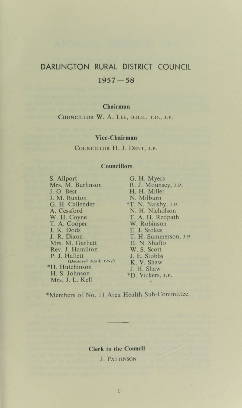 DARLINGTON RURAL DISTRICT COUNCIL 1957 — 58 Chairman Councillor W. A. Lee, o.b.e., t.d., j.p. Vice-Chairman Councillor H. J. Dent, j.p. Councillors S. Allport Mrs. M. Burlinson J. O. Best J. M. Buxton G. H. Callender A. Cessford W. H. Coyne T. A. Cooper J. K. Dods J. R. Dixon Mrs. M. Garbett Rev. J. Hamilton P. J. Hallett {Deceased April, 1957) *H. Hutchinson H. S. Johnson Mrs. J. L. Kell G. H. Myers R. J. Mounsey, j.p. H. H. Miller N. Milburn *T. N. Naisby, j.p. N. H. Nicholson T. A. H. Redpath W. Robinson E. J. Stokes T. H. Summerson, j.p. H. N. Shafto W. S. Scott J. E. Stobbs K. V. Shaw J. H. Shaw *D. Vickers, J.p. *Members of No. 11 Area Health Sub-Committee. Clerk to the Council J. Pattinson