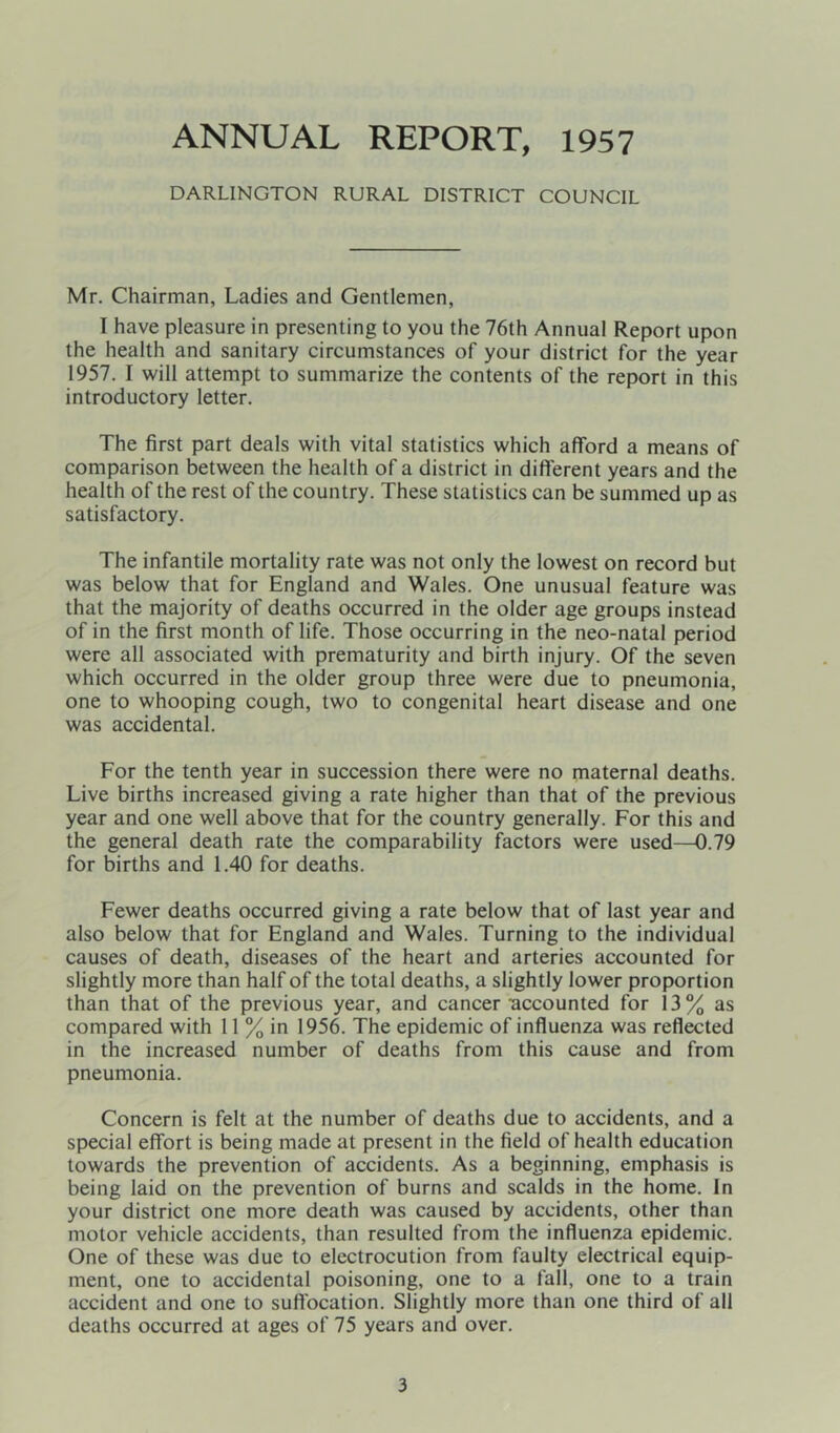 ANNUAL REPORT, 1957 DARLINGTON RURAL DISTRICT COUNCIL Mr. Chairman, Ladies and Gentlemen, I have pleasure in presenting to you the 76th Annual Report upon the health and sanitary circumstances of your district for the year 1957. I will attempt to summarize the contents of the report in this introductory letter. The first part deals with vital statistics which afford a means of comparison between the health of a district in different years and the health of the rest of the country. These statistics can be summed up as satisfactory. The infantile mortality rate was not only the lowest on record but was below that for England and Wales. One unusual feature was that the majority of deaths occurred in the older age groups instead of in the first month of life. Those occurring in the neo-natal period were all associated with prematurity and birth injury. Of the seven which occurred in the older group three were due to pneumonia, one to whooping cough, two to congenital heart disease and one was accidental. For the tenth year in succession there were no maternal deaths. Live births increased giving a rate higher than that of the previous year and one well above that for the country generally. For this and the general death rate the comparability factors were used—0.79 for births and 1.40 for deaths. Fewer deaths occurred giving a rate below that of last year and also below that for England and Wales. Turning to the individual causes of death, diseases of the heart and arteries accounted for slightly more than half of the total deaths, a slightly lower proportion than that of the previous year, and cancer accounted for 13% as compared with 11 % in 1956. The epidemic of influenza was reflected in the increased number of deaths from this cause and from pneumonia. Concern is felt at the number of deaths due to accidents, and a special effort is being made at present in the field of health education towards the prevention of accidents. As a beginning, emphasis is being laid on the prevention of burns and scalds in the home. In your district one more death was caused by accidents, other than motor vehicle accidents, than resulted from the influenza epidemic. One of these was due to electrocution from faulty electrical equip- ment, one to accidental poisoning, one to a fall, one to a train accident and one to sufl'ocation. Slightly more than one third of all deaths occurred at ages of 75 years and over.