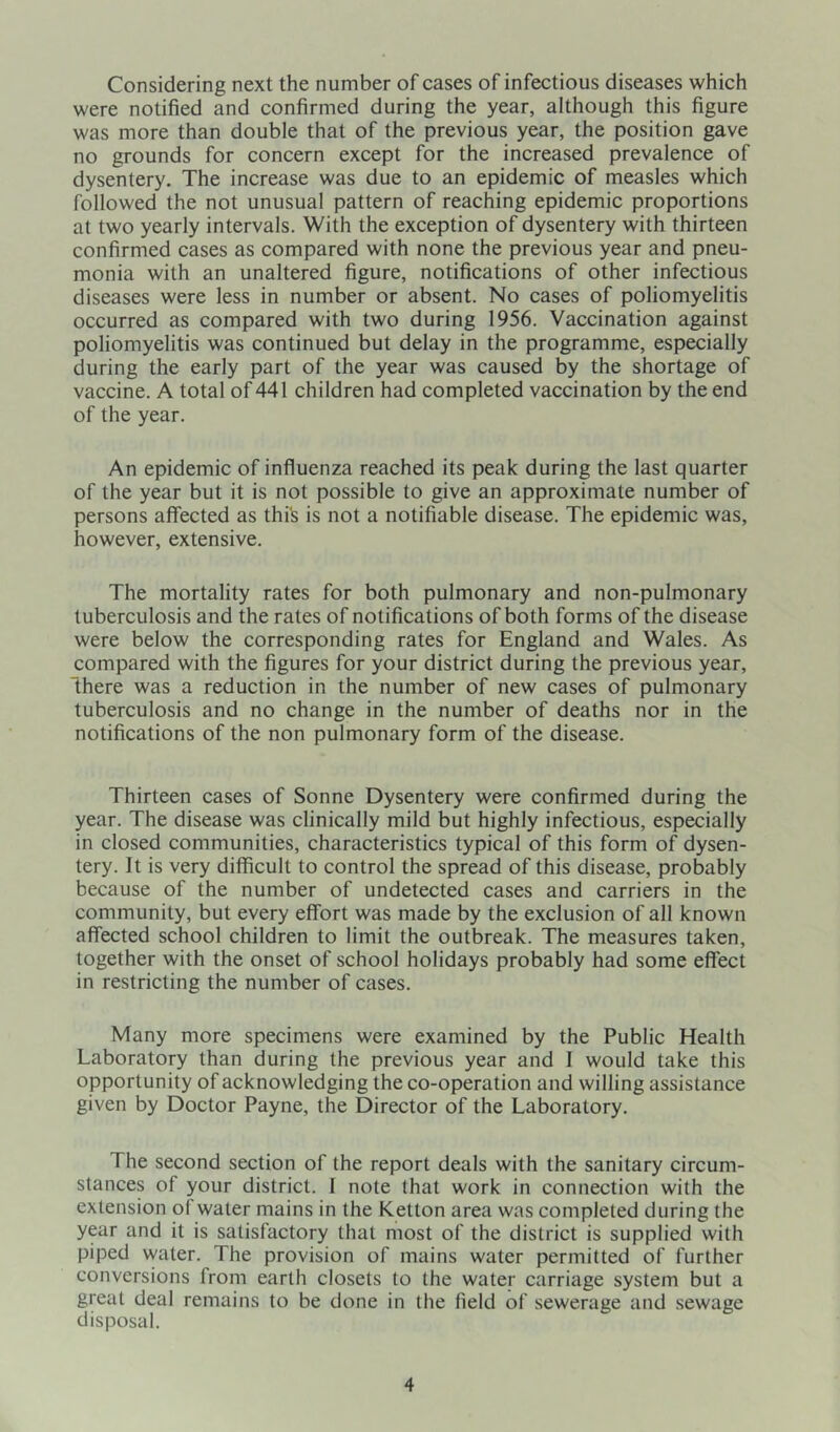 Considering next the number of cases of infectious diseases which were notified and confirmed during the year, although this figure was more than double that of the previous year, the position gave no grounds for concern except for the increased prevalence of dysentery. The increase was due to an epidemic of measles which followed the not unusual pattern of reaching epidemic proportions at two yearly intervals. With the exception of dysentery with thirteen confirmed cases as compared with none the previous year and pneu- monia with an unaltered figure, notifications of other infectious diseases were less in number or absent. No cases of poliomyelitis occurred as compared with two during 1956. Vaccination against poliomyelitis was continued but delay in the programme, especially during the early part of the year was caused by the shortage of vaccine. A total of 441 children had completed vaccination by the end of the year. An epidemic of influenza reached its peak during the last quarter of the year but it is not possible to give an approximate number of persons affected as this is not a notifiable disease. The epidemic was, however, extensive. The mortality rates for both pulmonary and non-pulmonary tuberculosis and the rates of notifications of both forms of the disease were below the corresponding rates for England and Wales. As compared with the figures for your district during the previous year, “there was a reduction in the number of new cases of pulmonary tuberculosis and no change in the number of deaths nor in the notifications of the non pulmonary form of the disease. Thirteen cases of Sonne Dysentery were confirmed during the year. The disease was clinically mild but highly infectious, especially in closed communities, characteristics typical of this form of dysen- tery. It is very difficult to control the spread of this disease, probably because of the number of undetected cases and carriers in the community, but every effort was made by the exclusion of all known affected school children to limit the outbreak. The measures taken, together with the onset of school holidays probably had some effect in restricting the number of cases. Many more specimens were examined by the Public Health Laboratory than during the previous year and I would take this opportunity of acknowledging the co-operation and willing assistance given by Doctor Payne, the Director of the Laboratory. The second section of the report deals with the sanitary circum- stances of your district. I note that work in connection with the extension of water mains in the Ketton area was completed during the year and it is satisfactory that most of the district is supplied with piped water. The provision of mains water permitted of further conversions from earth closets to the water carriage system but a great deal remains to be done in the field of sewerage and sewage disposal.