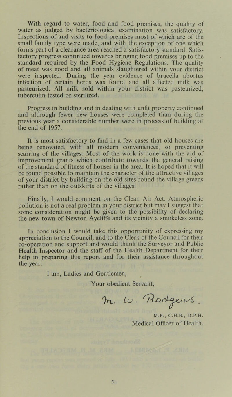 With regard to water, food and food premises, the quality of water as judged by bacteriological examination was satisfactory. Inspections of and visits to food premises most of which are of the small family type were made, and with the exception of one which forms part of a clearance area reached a satisfactory standard. Satis- factory progress continued towards bringing food premises up to the standard required by the Food Hygiene Regulations. The quality of meat was good and all animals slaughtered within your district were inspected. During the year evidence of brucella abortus infection of certain herds was found and all affected milk was pasteurized. All milk sold within your district was pasteurized, tuberculin tested or sterilized. Progress in building and in dealing with unfit property continued and although fewer new houses were completed than during the previous year a considerable number were in process of building at the end of 1957. It is most satisfactory to find in a few cases that old houses are being renovated, with all modern conveniences, so preventing scarring of the villages. Most of the work is done with the aid of improvement grants which contribute towards the general raising of the standard of fitness of houses in the area. It is hoped that it will be found possible to maintain the character of the attractive villages of your district by building on the old sites round the village greens rather than on the outskirts of the villages. Finally, I would comment on the Clean Air Act. Atmospheric pollution is not a real problem in your district but may I suggest that some consideration might be given to the possibility of declaring the new town of Newton Aycliffe and its vicinity a smokeless zone. In conclusion I would take this opportunity of expressing my appreciation to the Council, and to the Clerk of the Council for their co-operation and support and would thank the Surveyor and Public Health Inspector and the staff of the Health Department for their help in preparing this report and for their assistance throughout the year. I am, Ladies and Gentlemen, Your obedient Servant, M.B., C.H.B., D.P.H. Medical Officer of Health.