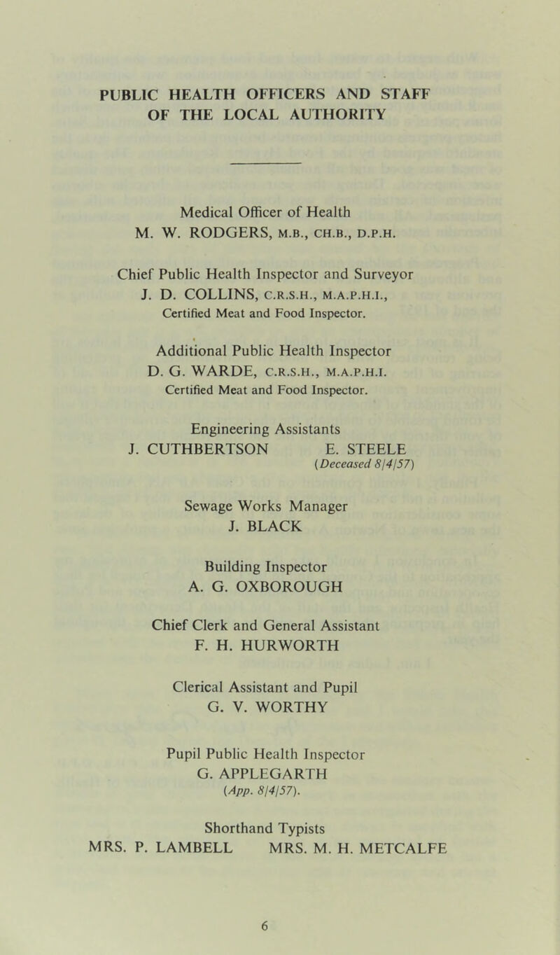 PUBLIC HEALTH OFFICERS AND STAFF OF THE LOCAL AUTHORITY Medical Officer of Health M. W. RODGERS, m.b., ch.b., d.p.h. Chief Public Health Inspector and Surveyor J. D. COLLINS, C.R.S.H., M.A.P.H.I., Certified Meat and Food Inspector, « Additional Public Health Inspector D. G. WARDE, C.R.S.H., m.a.p.h.i. Certified Meat and Food Inspector. Engineering Assistants J. CUTHBERTSON E. STEELE (Deceased 814157) Sewage Works Manager J. BLACK Building Inspector A. G. OXBOROUGH Chief Clerk and General Assistant F. H. HURWORTH Clerical Assistant and Pupil G. V. WORTHY Pupil Public Health Inspector G. APPLEGARTH (App. 814157). Shorthand Typists MRS. P. LAMBELL MRS. M. H. METCALFE