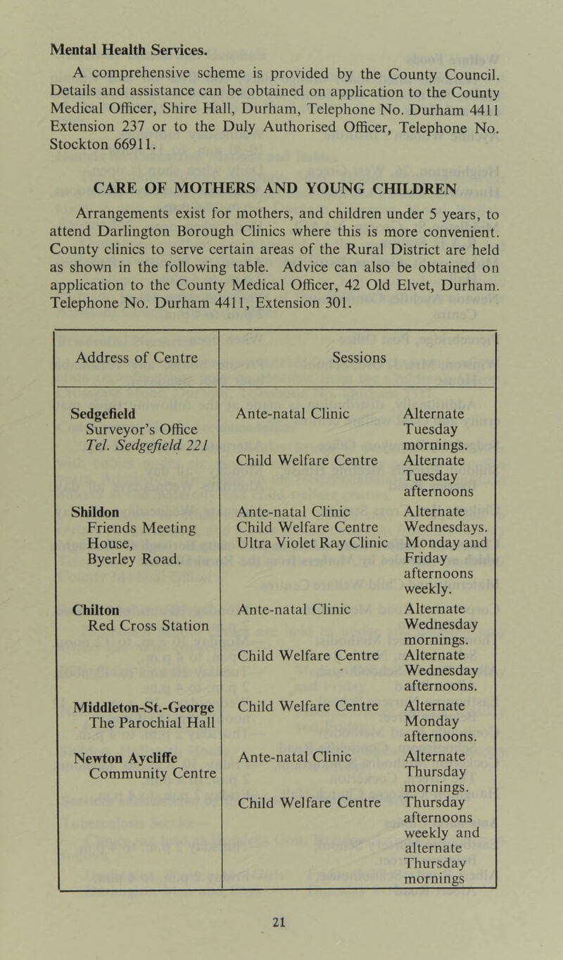 Mental Health Services. A comprehensive scheme is provided by the County Council. Details and assistance can be obtained on application to the County Medical Officer, Shire Hall, Durham, Telephone No. Durham 4411 Extension 237 or to the Duly Authorised Officer, Telephone No. Stockton 66911. CARE OF MOTHERS AND YOUNG CHILDREN Arrangements exist for mothers, and children under 5 years, to attend Darlington Borough Clinics where this is more convenient. County clinics to serve certain areas of the Rural District are held as shown in the following table. Advice can also be obtained on application to the County Medical Officer, 42 Old Elvet, Durham. Telephone No. Durham 4411, Extension 301. Address of Centre Sessions Sedgefield Surveyor’s Office Tel. Sedgefield 221 Ante-natal Clinic Child Welfare Centre Alternate T uesday mornings. Alternate Tuesday afternoons Shildon Ante-natal Clinic Alternate Friends Meeting Child Welfare Centre Wednesdays. House, Byerley Road. Ultra Violet Ray Clinic Monday and Friday afternoons weekly. Chilton Red Cross Station Ante-natal Clinic Child Welfare Centre Alternate Wednesday mornings. Alternate Wednesday afternoons. Middleton-St.-George The Parochial Hall Child Welfare Centre Alternate Monday afternoons. Newton Aycliffe Community Centre Ante-natal Clinic Child Welfare Centre Alternate Thursday mornings. Thursday afternoons weekly and alternate Thursday mornings