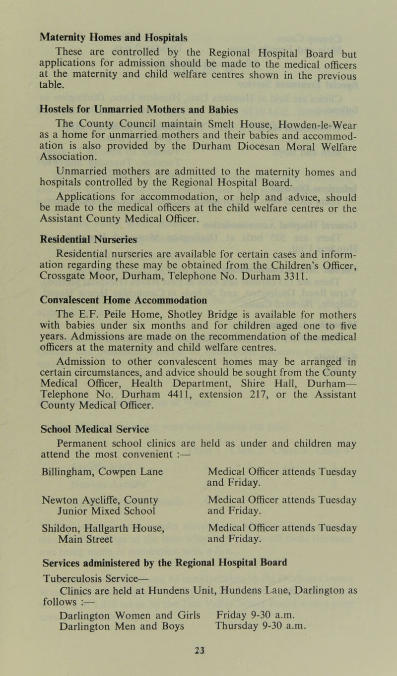 Maternity Homes and Hospitals These are controlled by the Regional Hospital Board but applications for admission should be made to the medical officers at the maternity and child welfare centres shown in the previous table. Hostels for Unmarried Mothers and Babies The County Council maintain Smelt House, Howden-le-Wear as a home for unmarried mothers and their babies and accommod- ation is also provided by the Durham Diocesan Moral Welfare Association. Unmarried mothers are admitted to the maternity homes and hospitals controlled by the Regional Hospital Board. Applications for accommodation, or help and advice, should be made to the medical officers at the child welfare centres or the Assistant County Medical Officer. Residential Nurseries Residential nurseries are available for certain cases and inform- ation regarding these may be obtained from the Children’s Officer, Crossgate Moor, Durham, Telephone No. Durham 3311. Convalescent Home Accommodation The E.F. Peile Home, Shotley Bridge is available for mothers with babies under six months and for children aged one to five years. Admissions are made on the recommendation of the medical officers at the maternity and child welfare centres. Admission to other convalescent homes may be arranged in certain circumstances, and advice should be sought from the County Medical Officer, Health Department, Shire Hall, Durham— Telephone No. Durham 4411, extension 217, or the Assistant County Medical Officer. School Medical Service Permanent school clinics are held as under and children may attend the most convenient :— Billingham, Cowpen Lane Newton Aycliffe, County Junior Mixed School Shildon, Hallgarth House, Main Street Medical Officer attends Tuesday and Friday. Medical Officer attends Tuesday and Friday. Medical Officer attends Tuesday and Friday. Services administered by the Regional Hospital Board Tuberculosis Service— Clinics are held at Hundens Unit, Hundens Lane, Darlington as follows :— Darlington Women and Girls Friday 9-30 a.m. Darlington Men and Boys Thursday 9-30 a.m.