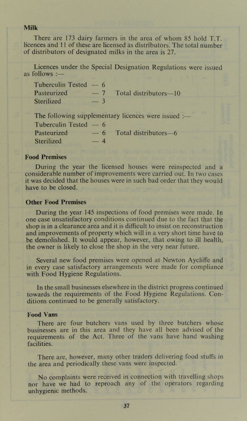 Milk There are 173 dairy farmers in the area of whom 85 hold T.T. licences and 11 of these are licensed as distributors. The total number of distributors of designated milks in the area is 27. Licences under the Special Designation Regulations were issued as follows :— Tuberculin Tested — 6 Pasteurized — 7 Total distributors—10 Sterilized — 3 The following supplementary licences were issued :— Tuberculin Tested — 6 Pasteurized — 6 Total distributors—6 Sterilized — 4 Food Premises During the year the licensed houses were reinspected and a considerable number of improvements were carried out. In two cases it was decided that the houses were in such bad order that they would have to be closed. Other Food Premises During the year 145 inspections of food premises were made. In one case unsatisfactory conditions continued due to the fact that the shop is in a clearance area and it is difficult to insist on reconstruction and improvements of property which will in a very short time have to be demolished. It would appear, however, that owing to ill health, the owner is likely to close the shop in the very near future. Several new food premises were opened at Newton Aycliffe and in every case satisfactory arrangements were made for compliance with Food Hygiene Regulations. In the small businesses elsewhere in the district progress continued towards the requirements of the Food Hygiene Regulations. Con- ditions continued to be generally satisfactory. Food Vans There are four butchers vans used by three butchers whose businesses are in this area and they have all been advised of the requirements of the Act. Three of the vans have hand washing facilities. There are, however, many other traders delivering food stufls in the area and periodically these vans were inspected. No complaints were received in connection with travelling shops nor have we had to reproach any of the operators regarding unhygienic methods.
