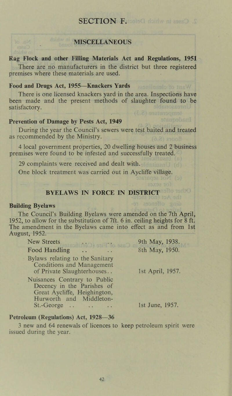 MISCELLANEOUS Rag Flock and other Filling Materials Act and Regulations, 1951 There are no manufacturers in the district but three registered premises where these materials are used. Food and Drugs Act, 1955—Knackers Yards There is one licensed knackers yard in the area. Inspections have been made and the present methods of slaughter found to be satisfactory. Prevention of Damage by Pests Act, 1949 During the year the Council’s sewers were test baited and treated as recommended by the Ministry. < 4 local government properties, 20 dwelling houses and 2 business premises were found to be infested and successfully treated. 29 complaints were received and dealt with. One block treatment was carried out in Aycliffe village. BYELAWS IN FORCE IN DISTRICT Building Byelaws The Council’s Building Byelaws were amended on the 7th April, 1952, to allow for the substitution of 7ft. 6 in. ceiling heights for 8 ft. The amendment in the Byelaws came into effect as and from 1st August, 1952. New Streets Food Handling Bylaws relating to the Sanitary Conditions and Management of Private Slaughterhouses.. Nuisances Contrary to Public Decency in the Parishes of Great Aycliffe, Heighington, Hurworth and Middleton- St.-George .. Petroleum (Regulations) Act, 1928—36 3 new and 64 renewals of licences to keep petroleum spirit were issued during the year. 9th May, 1938. 8th May, 1950. 1st April, 1957. 1st June, 1957.