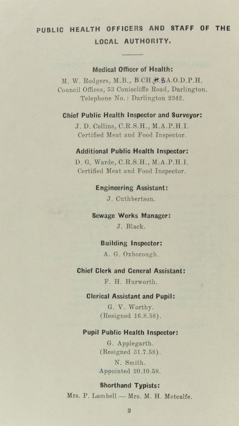 PUBLIC HEALTH OFFICERS AND STAFF OF THE LOCAL AUTHORITY. Medical Officer of Health: M. W. Rodgers, M.B., B,CH.B'.8>A.O.D.P.H. Council Offices, 53 ConisclifFe Road, Darlington. Telephone ISTo.: Darlington 2342. Chief Public Health Inspector and Surveyor: J. D. Collins, C.R.S.H., M.A.P.H.I. Certified Meat and Food Inspector. Additional Public Health Inspector: D. G, Warde, C.R.S.H., M.A.P.H.I. Certified Meat and Pood Inspector. Engineering Assistant: J. Cuthbertson. Sewage Works Manager: rl. Black. Building Inspector: A. G. Oxborough. Chief Clerk and General Assistant: F. H. Hurworth. Clerical Assistant and Pupil: G. V. Worthy. (Resigned 16.8.58). Pupil Public Health Inspector: G. Applegarth. (Resigned 31.7.58). N”. Smith. Appointed 20.10.58. Shorthand Typists: Mrs. P. Lambell — Mrs. M. H. Metcalfe.