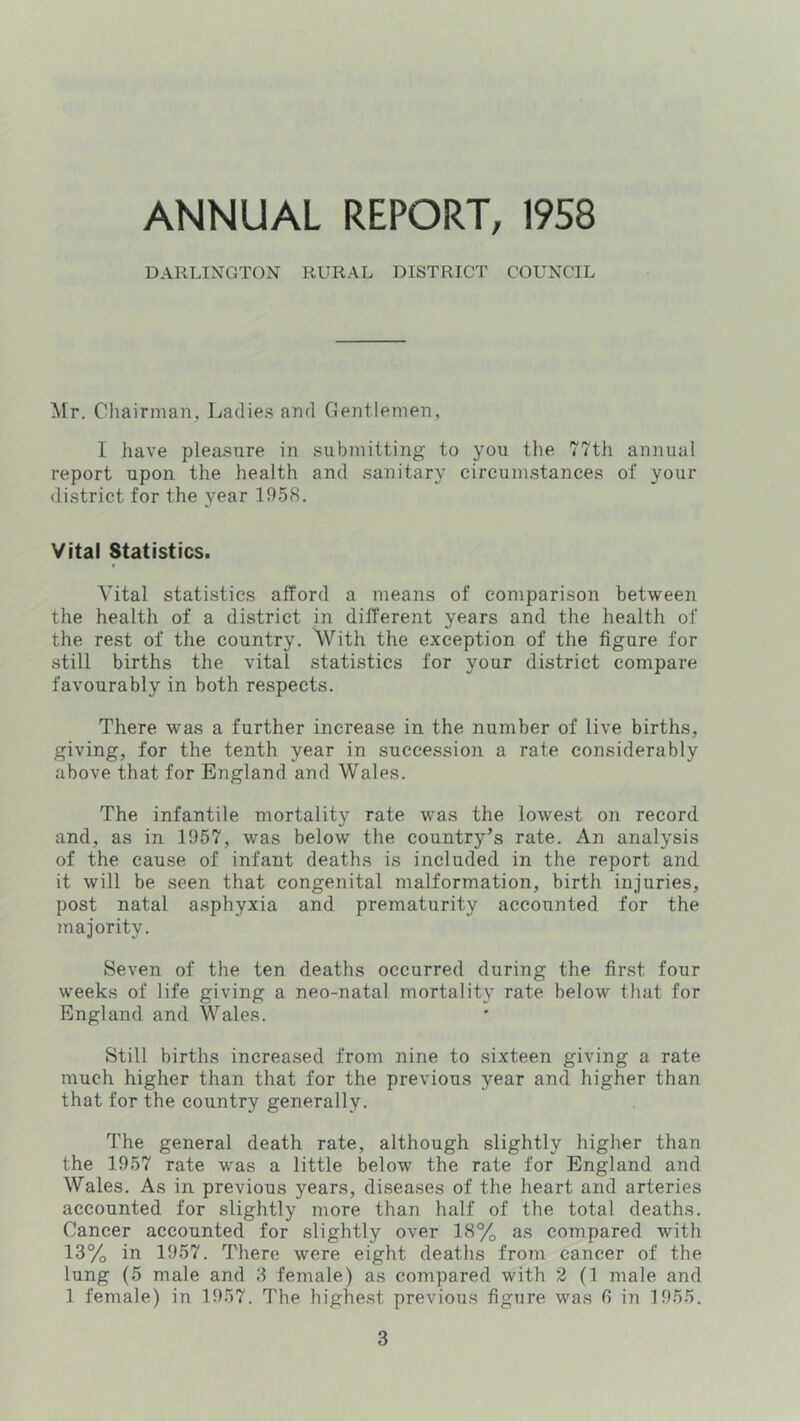 ANNUAL REPORT, 1958 DARLINGTON RURAL DISTRICT COUNCIL Mr. Chairman, Ladies and Gentlemen, I have pleasure in submitting to you tlie 77th annual report upon the health and sanitary circumstances of your district for the year 1958. Vital Statistics. Vital statistics afford a means of comparison between the health of a district in different years and the health of the rest of the country. With the exception of the figure for still births the vital statistics for your district compare favourably in both respects. There w'as a further increase in the number of live births, giving, for the tenth year in succe.ssion a rate considerably above that for England and Wales. The infantile mortality rate was the lowest on record and, as in 1957, was below the country’s rate. An analysis of the cause of infant deaths is included in the report and it will be seen that congenital malformation, birth injuries, post natal asphyxia and prematurity accounted for the majority. Seven of the ten deaths occurred during the first four weeks of life giving a neo-natal mortality rate below that for England and Wales. Still births increased from nine to sixteen giving a rate much higher than that for the previous year and higher than that for the country generally. The general death rate, although slightly higher than the 1957 rate was a little below the rate for England and Wales. As in previous years, diseases of the heart and arteries accounted for slightly more than half of the total deaths. Cancer accounted for slightly over 18% as compared with 13% in 1957. There were eight deaths from cancer of the lung (5 male and 3 female) as compared with 2 (1 male and 1 female) in 1957. The highe.st previous figure was fi in 1955.