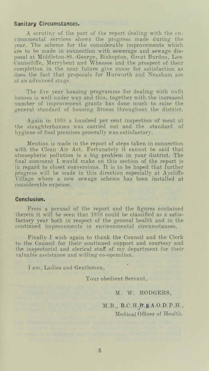 Sanitary Circumstances. A scrutiny oi’ the part of the report dealing with the en- vironmental services shows the progress made daring the year. The scheme for the considerable improvements which are to be made in connection with sewerage and sewage dis- posal at Middleton-St.-George, Bishopton, Great Burdon, Low Coniscliffe, Merrybent and Whessoe and the prospect of their completion in the near future give cause for satisfaction as does the fact that proposals for Hurworth and Neasham are at an advanced stage. The five year housing programme for dealing with unfit houses is well under way and this, together with the increased number of improvement grants has done much to raise the general standard of housing fitness throughout the district. Again in 1!)58 a hundred per cent inspection of meat at the slaughterhouses was carried out and the standard of hygiene of food premises generally was satisfactory. Mention is made in the report of steps taken in connection with the Clean Air Act. Fortunately it cannot be said that atmospheric pollution is a big problem in your district. The final comment I would make on this section of the report is in regard to closet conversions. It is to be hoped that further progress will be made in this direction especially at Aycliffe \nllage where a new sewage scheme has been installed at considerable expense. Conclusion. From a perusal of the report and the figures contained therein it will be seen that 1958 could be classified as a satis- factory year both in respect of the general health and in the continued improvements in environmental circumstances. Finally I wish again to thank the Council and the Clerk to the Council for their continued support and courtesy and the inspectorial and clerical staff of my department for their valuable assi.stance and willing co-operation. I am. Ladies and Gentlemen, Your obedient Servant, M. W. BODGERS, M.B., B.C.H.B.$ A.O.D.P.H., ^ledical Officer of Health.