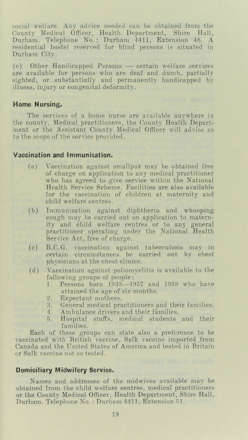 social welfare. Any advice needed can be obtained from the County Medical Officer, Health Department, Shire Hall, Durham. Telephone No.: Durham 4411, Extension 48. A residential hostel reserved for blind persons is situated in Durham City. (c) Other Handicapped Persons — certain welfare services are available for persons who are deaf and dumb, partially sighted, or substantially and permanently handicapped by illness, injury or congenital deformity. Home Nursing. The services of a home nurse are available anywhere in the county. Medical practitioners, the County Health Depart- ment or the Assistant County Medical Officer will advise as to the scope of the service provided. Vaccination and Immunisation. (a) Vaccination against smallpox may be obtained free of charge on application to any medical practitioner who has agreed to give service within the National Health Service Scheme. Facilities are also available for the vaccination of children at maternity and child welfare centres. (b) Immunisation against diphtheria and whooping cough may be carried out on application to matern- ity and child welfare centres or to any general practitioner operating under the National Health Service Act, free of charge. (c) B.C.G. vaccination against tuberculosis may in certain circumstances be carried out by chest physicians at the chest clinics. (d) Vaccination against poliomyelitis is available to the following groups of people : 1. Persons born 11)88—1957 and 1958 who have attained the age of six months. 2. Expectant mothers. 8. General medical practitioners and their families. 4. Ambulance drivers and their families. 5. Hospital staffs, medical students and their families. Each of these groups can state also a preference to be vaccinated with British vaccine, Salk vaccine imported from Canada and the United States of America and tested in Britain or Salk vaccine not so te.sted. Domiciliary Midwifery Service. Names and addresses of the midwives available may be obtained from the child welfare centres, medical practitioners or the County Medical Officer, Health Department, Shire Hall, Durham. Telephone No.: Durham 4411, Extension 51.