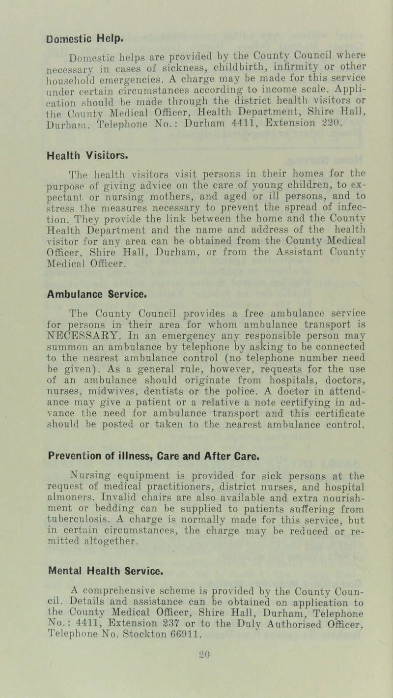 Domestic Help. Domestic helps are provided by the County Council where necessary in cases of sickness, childbirth, infirmity or other household emergencies. A charge may be made for this service under certain circumstances according to income scale. Appli- cation should be made through the district health visitors or the County Medical Officer, Health Department, Shire Hall, Durhaju. Telephone No.: Durham 4411, Extension 220. Health Visitors. The health visitors visit persons in their homes for the purpose of giving advice on the care of young children, to ex- pectant or nursing mothers, and aged or ill persons, and to stress the measures necessary to prevent the spread of infec- tion. They provide the link between the home and the County Health Department and the name and address of the health visitor for any area can be obtained from the County Medical Officer, Shire Hall, Durham, or from the Assistant County Medical Officer. Ambulance Service. The County Council provides a free ambulance service for persons in their area for whom ambulance transport is NECESSARY. In an emergency any responsible person may summon an ambulance by telephone by asking to be connected to the nearest ambulance control (no telephone number need be given). As a general rule, however, requests for the use of an ambulance should originate from hospitals, doctors, nurses, midwives, dentists or the police. A doctor in attend- ance may give a patient or a relative a note certifying in ad- vance the need for ambulance transport and this certificate should be posted or taken to the nearest ambulance control. Prevention of illness, Care and After Care. Nursing equipment is provided for sick persons at the request of medical practitioners, district nurses, and hospital almoners. Invalid chairs are also available and extra nourish- ment or bedding can be supplied to patients suffering from tuberculosis. A charge is normally made for this service, but in certain circumstances, the charge may be reduced or re- mitted altogether. Mental Health Service. A comprehensive scheme is provided by the County Coun- cil. Details and assistance can be obtained on application to the County Medical Officer, Shire Hall, Durham, Telephone No.: 4411, Extension 237 or to the Duly Authorised Officer, I'elephone No. Stockton fifiOll.
