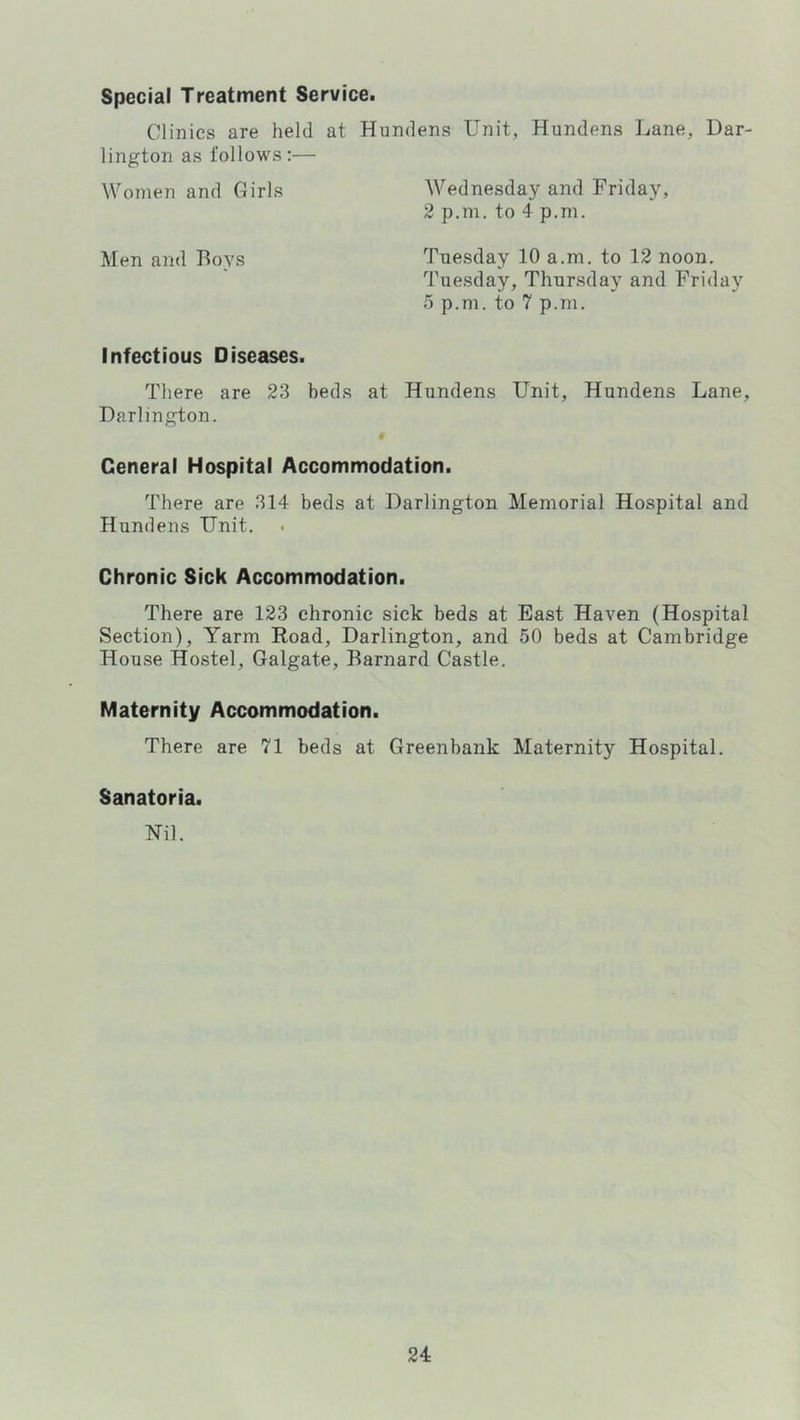 Special Treatment Service. Clinics are held at Hundens Unit, Hundens Lane, Dar- lington as follows:— Women and Girls Wednesday and Friday, 2 p.m. to 4 p.m. Men and Boys Tuesday 10 a.m. to 12 noon. Tuesday, Thursday and Friday 0 p.m. to 7 p.m. Infectious Diseases. There are 23 beds at Hundens Unit, Hundens Lane, Darlington. « General Hospital Accommodation. There are 314 beds at Darlington Memorial Hospital and Hundens Unit. Chronic Sick Accommodation. There are 123 chronic sick beds at East Haven (Hospital Section), Yarm Eoad, Darlington, and 50 beds at Cambridge House Hostel, Galgate, Barnard Castle. Maternity Accommodation. There are 71 beds at Greenbank Maternity Hospital. Sanatoria. Nil.