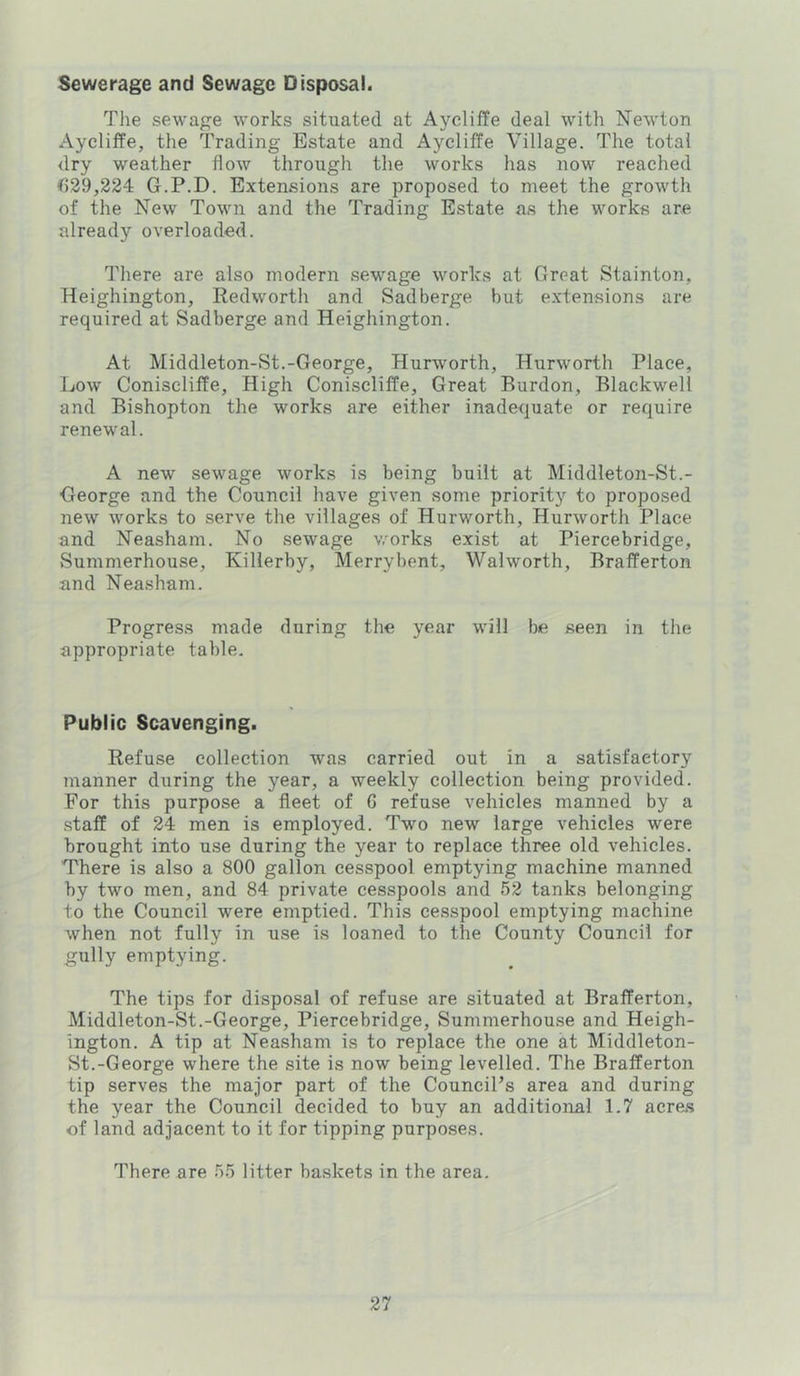 Sewerage and Sewage Disposal. The sewage works situated at Ayeliffe deal with Newton Aycliffe, the Trading Estate and Aycliffe Village. The total dry weather flow through the works has now reached ^)29,224 G.P.D. Extensions are proposed to meet the growth of the New Town and the Trading Estate as the works are already overloaded. There are also modern .sewage works at Great Stainton, Heighington, Redworth and Sadberge but extensions are required at Sadberge and Heighington. At Middleton-St.-George, Hurworth, Hurworth Place, Low Coniscliffe, High Coniscliffe, Great Burdon, Blackwell and Bishopton the works are either inadequate or require renewal. A new sewage works is being built at Middleton-St.- George and the Council have given some priority to proposed new works to serve the villages of Hurworth, Hurworth Place and Neasham. No sewage works exist at Piercebridge, Summerhouse, Killerby, Merry bent, Walworth, Brafferton and Neasham. Progress made during the year will be seen in the appropriate table. Public Scavenging. Refuse collection was carried out in a satisfactory manner during the year, a weekly collection being provided. For this purpose a fleet of 6 refuse vehicles manned by a staff of 24 men is employed. Two new large vehicles were brought into use during the year to replace three old vehicles. There is also a 800 gallon cesspool emptying machine manned by two men, and 84 private cesspools and 52 tanks belonging to the Council were emptied. This cesspool emptying machine when not fully in use is loaned to the County Council for gully emptying. The tips for disposal of refuse are situated at Brafferton, Middleton-St.-George, Piercebridge, Summerhouse and Heigh- ington. A tip at Neasham is to replace the one at Middleton- St.-George where the site is now being levelled. The Brafferton tip serves the major part of the CounciPs area and during the year the Council decided to buy an additional 1.7 acres of land adjacent to it for tipping purposes. There are 55 litter ba.skets in the area.
