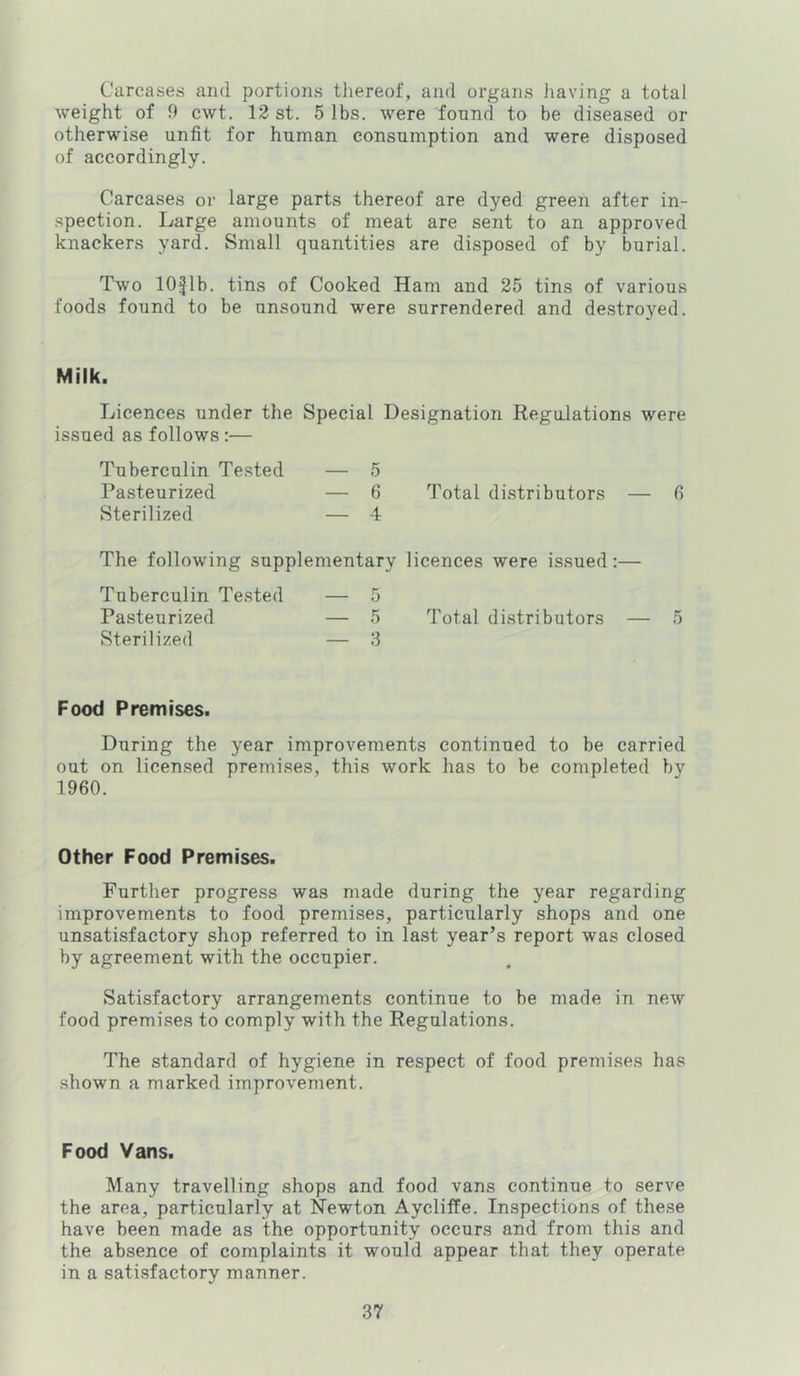 Carcases and portions thereof, and organs iiaving a total weight of 9 cwt. 13 st. 5 lbs. were found to be diseased or otherwise unfit for human consumption and were disposed of accordingly. Carcases or large parts thereof are dyed green after in- spection. Large amounts of meat are sent to an approved knackers yard. Small quantities are disposed of by burial. Two lOflb. tins of Cooked Ham and 25 tins of various foods found to be unsound were surrendered and destroyed. Milk. Licences under the Special Designation Regulations were issued as follows:— Tuberculin Te.sted — 5 Pasteurized — 6 Total distributors — fi Sterilized — 4 The following supplementary licences were issued:— Tuberculin Tested — 5 Pasteurized — 5 Total distributors — 5 Sterilized — 3 Food Premises. During the year improvements continued to be carried out on licensed premises, this work has to be completed by 1960. Other Food Premises. Further progress was made during the year regarding improvements to food premises, particularly shops and one unsatisfactory shop referred to in last year’s report was closed by agreement with the occupier. Satisfactory arrangements continue to be made in new food premises to comply with the Regulations. The standard of hygiene in respect of food premises has shown a marked improvement. Food Vans. Many travelling shops and food vans continue to serve the area, particularly at Newton Aycliffe. Inspections of these have been made as the opportunity occurs and from this and the absence of complaints it would appear that they operate in a satisfactory manner.