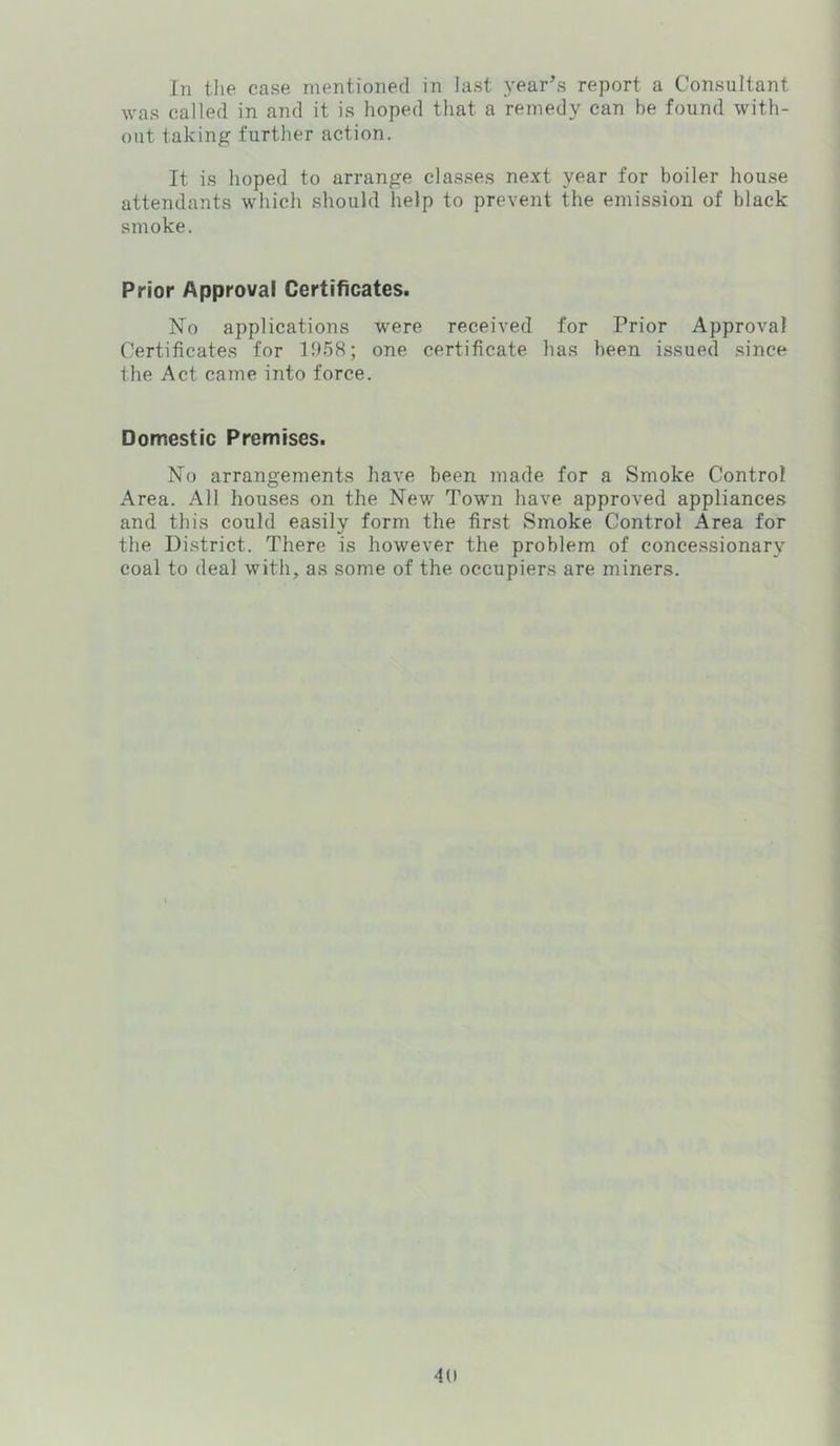 In the case mentioned in last year’s report a Consultant was called in and it is hoped that a remedy can be found with- out taking further action. It is hoped to arrange classes next year for boiler house attendants which should help to prevent the emission of black smoke. Prior Approval Certificates. No applications were received for Prior Approval Certificates for 1958; one certificate has been issued since the Act came into force. Domestic Premises. No arrangements have been made for a Smoke Control Area. All houses on the New Town have approved appliances and this could easily form the first Smoke Control Area for the District. There is however the problem of concessionary coal to deal with, as some of the occupiers are miners.