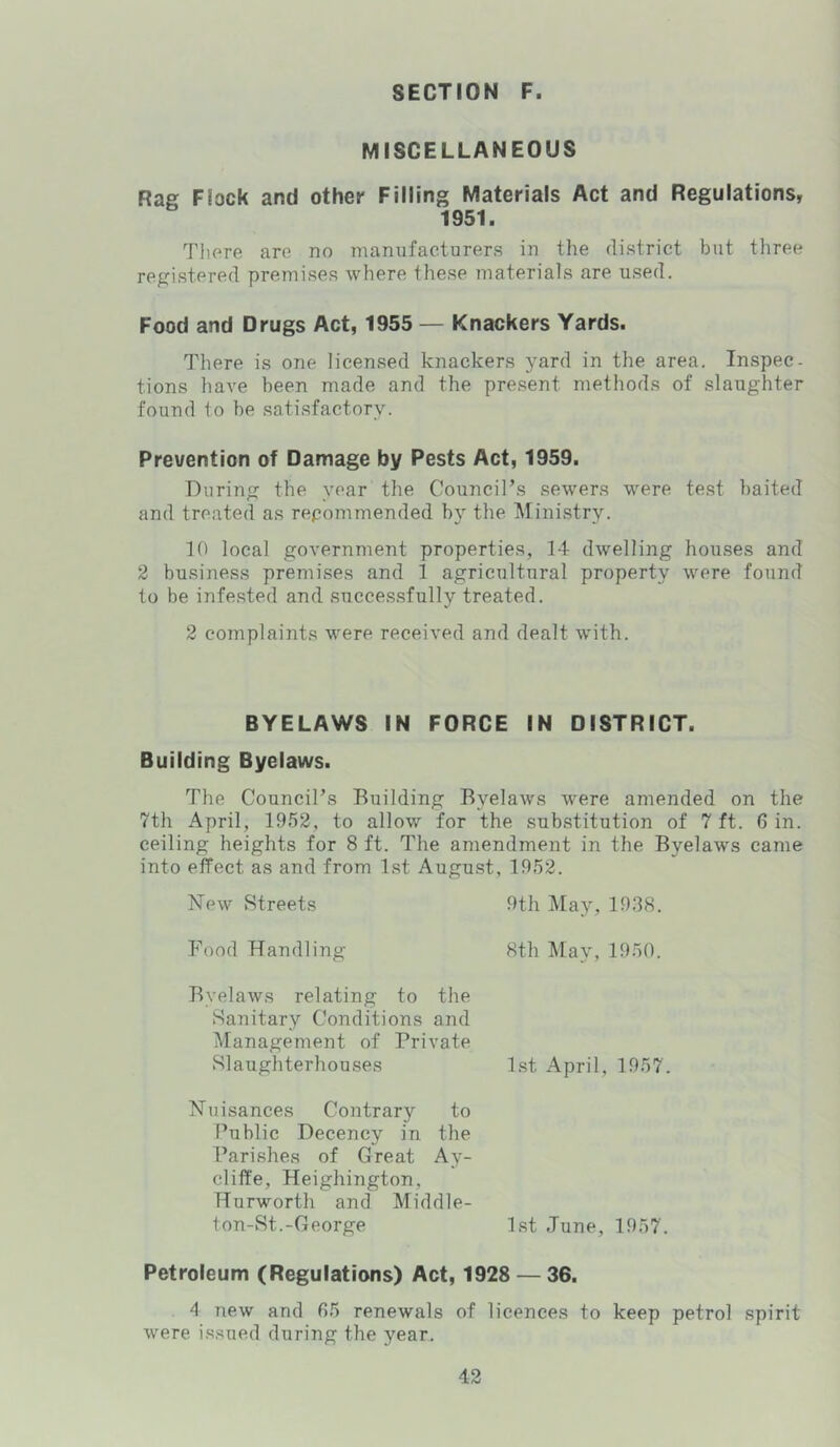 MISCELLANEOUS Rag Flock and other Filling Materials Act and Regulations, 1951. Tlipre are no manufacturers in the district but three registered premises where these materials are used. Food and Drugs Act, 1955 — Knackers Yards. There is one licensed knackers yard in the area. Inspec- tions have been made and the present methods of slaughter found to be satisfactory. Prevention of Damage by Pests Act, 1959. During the year the Council’s sewers were test baited and treated as repommended by the Ministry. 10 local government properties, 14 dwelling houses and 2 business premises and 1 agricultural property were found to be infested and succes.sfully treated. 2 complaints were received and dealt with. BYELAWS IN FORCE IN DISTRICT. Building Byelaws. The Council’s Building Byelaws were amended on the 7th April, 1952, to allow for the substitution of 7 ft. 6 in. ceiling heights for 8 ft. The amendment in the Byelaws came into effect as and from 1st August, 1952. New Streets 9th May, 1938. Food Handling 8th May, 1950. Byelaws relating to the Sanitary Conditions and Management of Private Slaughterhouses l.st April, 1957. Nuisances Contrary to Public Decency in the Parishes of Great Ay- cliffe, Heighington, Hurworth and Middle- ton-St.-George 1st June, 1957. Petroleum (Regulations) Act, 1928 — 36. 4 new and 65 renewals of licences to keep petrol spirit were issued during the year-