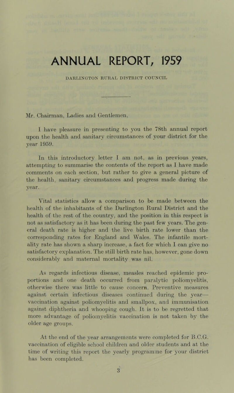 ANNUAL REPORT, 1959 DARLINGTON RURAL DISTRICT COUNCIL Mr. Chairman, Ladies and C4entlemen, 1 have pleasure in presenting to you the 78th annual report upon the health and sanitary circumstances of your district for the year 1959. In this introductory letter 1 am not, as in previous years, attempting to summarise the contents of the report as I have made comments on each section, but rather to give a general picture of tlie health, sanitary circumstances and progress made during the year. Vital statistics allow a comparison to be made between the health of the inhabitants of the Darlington Rural District and the health of the rest of the country, and the position in this respect is not as satisfactory as it has been during the past few years. Tlie gen- eral death rate is higher and the live birth rate lower than the corresponding rates for England and Wales. The infantile mort- ality rate has shown a sharp increase, a fact for which I can give no satisfactory explanation. The still birth rate has, however, gone down considerably and maternal mortality was nil. As regards infectious disease, measles reached epidemic pro- portions and one death occurred from paralytic poliomyelitis, otherwise there was little to cause concern. Preventive measures against certain infectious diseases continued during the year— vaccination against poliomyelitis and smallpox, and immunisation against diphtheria and whooping cough. It is to be regretted that more advantage of poliomyelitis vaccination is not taken by the older age groups. At the end of the year arrangements were completed for B.C.G. vaccination of eligible school children and older students and at the time of writing this report the yearly programme for your district has been completed.