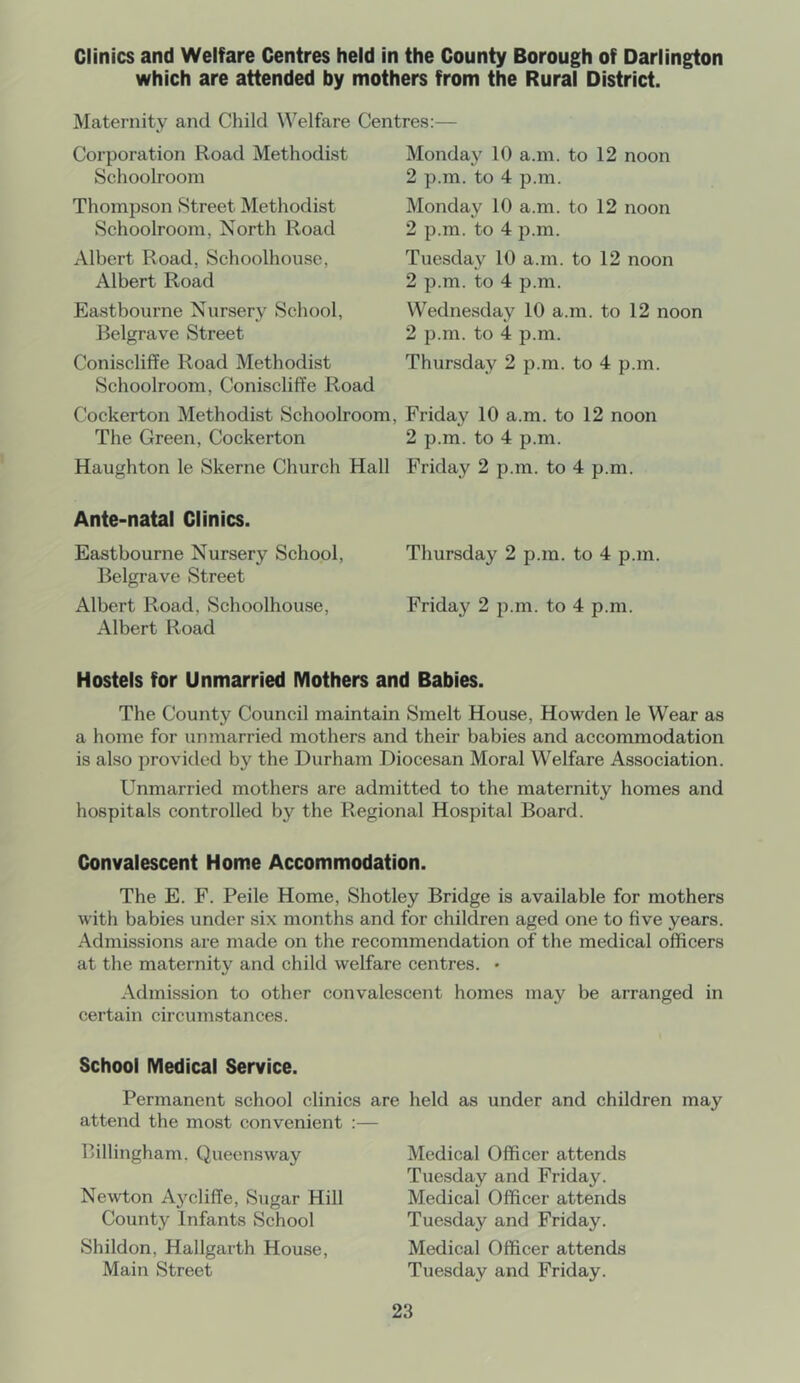 Clinics and Welfare Centres held in the County Borough of Darlington which are attended by mothers from the Rural District. Maternity and Child Welfare Centres:— Monday 10 a.m. to 12 noon Corporation Road Methodist Schoolroom Thompson Street Methodist Schoolroom, North Road Albert Road, Schoolhouse, Albert Road Eastbourne Nursery School, Belgrave Street Coniscliffe Road Methodist Schoolroom, Coniscliffe Road Cockerton Methodist Schoolroom, The Green, Cockerton Haughton le Skerne Church Hall 2 p.m. to 4 p.m. Monday 10 a.m. to 12 noon 2 p.m. to 4 p.m. Tuesday 10 a.m. to 12 noon 2 p.m. to 4 p.m. Wednesday 10 a.m. to 12 noon 2 p.m. to 4 p.m. Thursday 2 p.m. to 4 p.m. Friday 10 a.m. to 12 noon 2 p.m. to 4 p.m. Friday 2 p.m. to 4 p.m. Ante-natal Clinics. Eastbourne Nursery School, Thursday 2 p.m. to 4 p.m. Belgrave Street Albert Road, Schoolhouse, Friday 2 p.m. to 4 p.m. Albert Road Hostels for Unmarried Mothers and Babies. The County Council maintain Smelt House, Howden le Wear as a home for unmarried mothers and their babies and accommodation is also provided by the Durham Diocesan Moral Welfare Association. Unmarried mothers are admitted to the maternity homes and hospitals controlled by the Regional Hospital Board. Convalescent Home Accommodation. The E. F. Peile Home, Shotley Bridge is available for mothers with babies under six months and for children aged one to five years. Admissions are made on the recommendation of the medical officers at the maternity and child welfare centres. • Admission to other convalescent homes may be arranged in certain circumstances. School Medical Service. Permanent school clinics are held as under and children may attend the most convenient :— Billingham. Queensway Newton Aycliffe, Sugar Hill County Infants School Shildon, Hallgarth House, Main Street Medical Officer attends Tuesday and Friday. Medical Officer attends Tuesday and Friday. Medical Officer attends Tuesday and Friday.