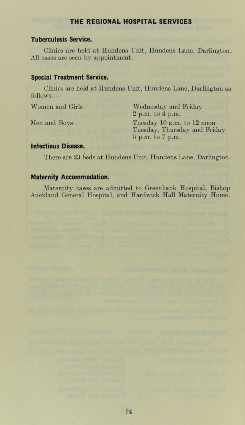 THE REGIONAL HOSPITAL SERVICES Tuberculosis Service. Clinics are held at Hundens Unit, Hundens Lane, Darlington. All cases are seen by appointment. Special Treatment Service. Clinics are held at Hundens Unit, Hundens Lane, Darlington as follows:— Women and Girls Wednesday and Friday 2 p.m. to 4 p.m. Men and Boys Tuesday 10 a.m. to 12 noon Tuesday, Thursday and Friday 5 p.m. to 7 p.m. Infectious Disease. < There are 23 beds at Hundens Unit, Hundens Lane, Darlington. Maternity Accommodation. Maternity cases are admitted to Greenbank Hospital, Bishop Auckland General Hospital, and Hardwick Hall Maternity Home. 1»4