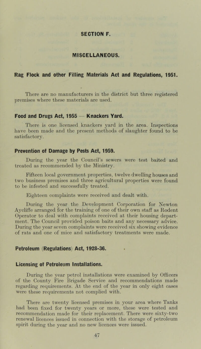 MISCELLANEOUS. Rag Flock and other Filling Materials Act and Regulations, 1951. There are no manufacturers in the district but three registered premises where these materials are used. Food and Drugs Act, 1955 — Knackers Yard. There is one licensed knackers yard in the area. Inspections have been made and the present methods of slaughter found to be satisfactor5^ Prevention of Damage by Pests Act, 1959. During the year the Council’s sewers were test baited and treated as recommended by the Ministry. Fifteen local government properties, twelve dwelling houses and two business premises and three agricultural properties were found to be infested and successfully treated. Eighteen complaints were received and dealt with. During the year the Development Corporation for Newton Aychffe arranged for the training of one of their own staff as Rodent Operator to deal with complaints received at their housing depart- ment. The Council provided poison baits and any necessary advice. During the year seven complaints were received six showing evidence of rats and one of mice and satisfactory treatments were made. Petroleum (Regulations) Act, 1928-36. Licensing of Petroleum Installations. During the year petrol installations were examined by Officers of the County Fire Brigade Service and recommendations made regarding requirements. At the end of the year in only eight cases were these requirements not complied with. There are twenty licensed premises in your area where Tanks had been fixed for twenty years or more, these were tested and recommendation made for their replacement. There were sixty-two renewal licences issued in connection with the storage of petroleum spirit during the year and no new licences were issued.