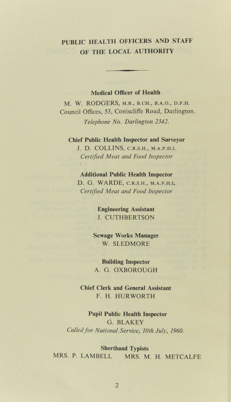 PUBLIC HEALTH OFFICERS AND STAFF OF THE LOCAL AUTHORITY Medical Officer of Health M. W. RODGERS, m.b., b.ch., b.a.o., d.p.h. Council Offices, 53, Coniscliffe Road, Darlington. Telephone No. Darlington 2342. Chief Public Health Inspector and Surveyor J. D. COLLINS, C.R.S.H., M.A.P.H.I. Certified Meat and Food Inspector Additional Public Health Inspector D. G. WARDE, C.R.S.H., m.a.p.h.i. Certified Meat and Food Inspector Engineering Assistant J. CUTHBERTSON Sewage Works Manager W. SLEDMORE Building Inspector A. G. OXBOROUGH Chief Clerk and General Assistant F. H. HURWORTH Pupil Public Health Inspector G. BLAKEY Called for National Service, lOth July, I960. Shorthand Typists MRS. P. LAMBELL MRS. M. H. METCALFE