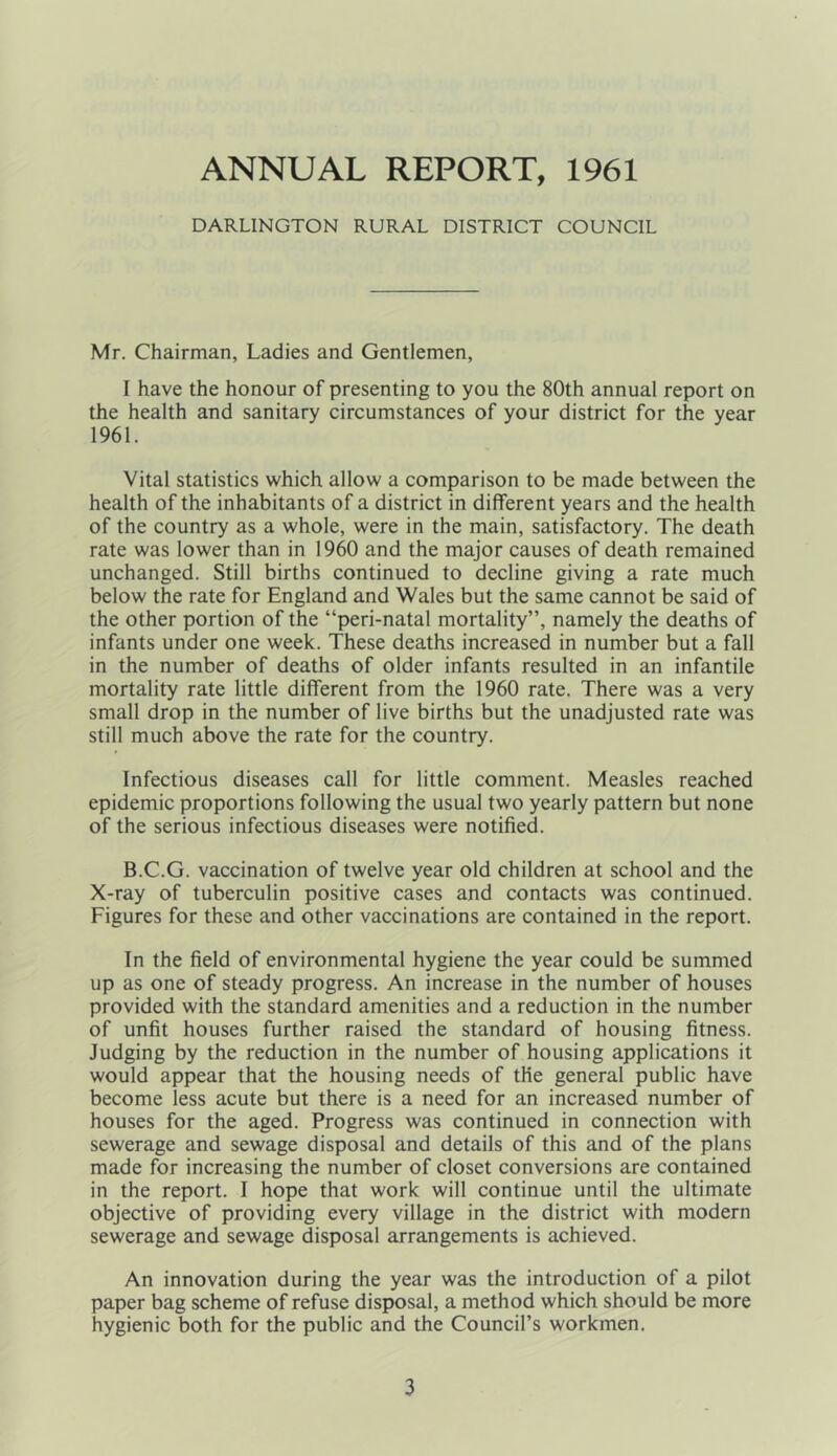ANNUAL REPORT, 1961 DARLINGTON RURAL DISTRICT COUNCIL Mr. Chairman, Ladies and Gentlemen, I have the honour of presenting to you the 80th annual report on the health and sanitary circumstances of your district for the year 1961. Vital statistics which allow a comparison to be made between the health of the inhabitants of a district in different years and the health of the country as a whole, were in the main, satisfactory. The death rate was lower than in 1960 and the major causes of death remained unchanged. Still births continued to decline giving a rate much below the rate for England and Wales but the same cannot be said of the other portion of the “peri-natal mortality”, namely the deaths of infants under one week. These deaths increased in number but a fall in the number of deaths of older infants resulted in an infantile mortality rate little different from the 1960 rate. There was a very small drop in the number of live births but the unadjusted rate was still much above the rate for the country. Infectious diseases call for little comment. Measles reached epidemic proportions following the usual two yearly pattern but none of the serious infectious diseases were notified. B.C.G. vaccination of twelve year old children at school and the X-ray of tuberculin positive cases and contacts was continued. Figures for these and other vaccinations are contained in the report. In the field of environmental hygiene the year could be summed up as one of steady progress. An increase in the number of houses provided with the standard amenities and a reduction in the number of unfit houses further raised the standard of housing fitness. Judging by the reduction in the number of housing applications it would appear that the housing needs of the general public have become less acute but there is a need for an increased number of houses for the aged. Progress was continued in connection with sewerage and sewage disposal and details of this and of the plans made for increasing the number of closet conversions are contained in the report. I hope that work will continue until the ultimate objective of providing every village in the district with modern sewerage and sewage disposal arrangements is achieved. An innovation during the year was the introduction of a pilot paper bag scheme of refuse disposal, a method which should be more hygienic both for the public and the Council’s workmen.