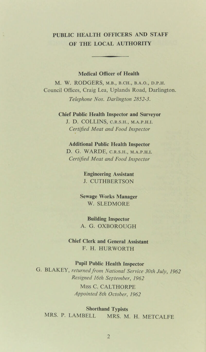 PUBLIC HEALTH OFFICERS AND STAFF OF THE LOCAL AUTHORITY Medical Officer of Health M. W. RODGERS, m.b., b.ch., b.a.o., d.p.h. Council Offices, Craig Lea, Uplands Road, Darlington. Telephone Nos. Darlington 2852-3. Chief Public Health Inspector and Surveyor J. D. COLLINS, C.R.S.H., M.A.P.H.I. Certified Meat and Food Inspector < Additional Public Health Inspector D. G. WARDE, c.r.s.h., m.a.p.h.i. Certified Meat and Food Inspector Engineering Assistant J. CUTHBERTSON Sewage Works Manager W. SLEDMORE Building Inspector A. G. OXBOROUGH Chief Clerk and General Assistant F. H. HURWORTH Pupil Public Health Inspector G. BLAKEY, returned from National Service 30th July, 1962 Resigned 16th September, 1962 Miss C. CALTHORPE Appointed 8th October, 1962 Shorthand Typists MRS. P. LAMBELL MRS. M. H. METCALFE