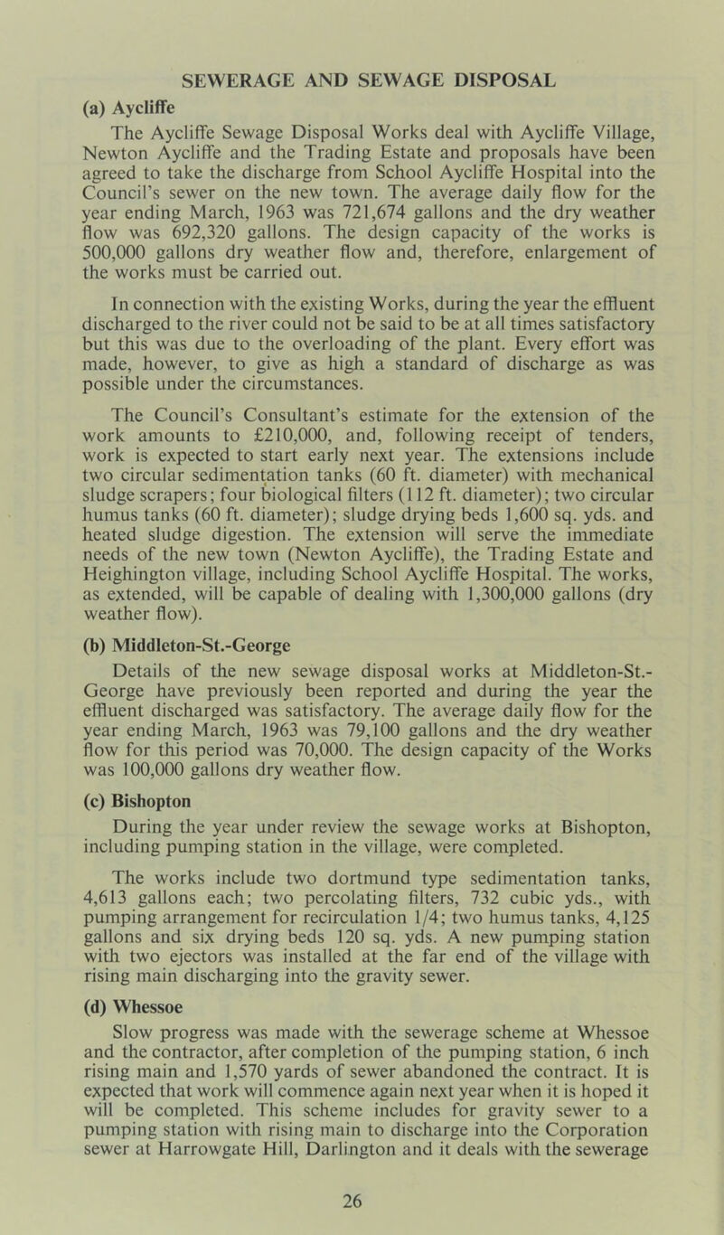 SEWERAGE AND SEWAGE DISPOSAL (a) Aycliffe The Aycliffe Sewage Disposal Works deal with Aycliffe Village, Newton Aycliffe and the Trading Estate and proposals have been agreed to take the discharge from School Aycliffe Hospital into the Council’s sewer on the new town. The average daily flow for the year ending March, 1963 was 721,674 gallons and the dry weather flow was 692,320 gallons. The design capacity of the works is 500,000 gallons dry weather flow and, therefore, enlargement of the works must be carried out. In connection with the existing Works, during the year the effluent discharged to the river could not be said to be at all times satisfactory but this was due to the overloading of the plant. Every effort was made, however, to give as high a standard of discharge as was possible under the circumstances. The Council’s Consultant’s estimate for the extension of the work amounts to £210,000, and, following receipt of tenders, work is expected to start early next year. The extensions include two circular sedimentation tanks (60 ft. diameter) with mechanical sludge scrapers; four biological filters (112 ft. diameter); two circular humus tanks (60 ft. diameter); sludge drying beds 1,600 sq. yds. and heated sludge digestion. The extension will serve the immediate needs of the new town (Newton Aycliffe), the Trading Estate and Heighington village, including School Aycliffe Hospital. The works, as extended, will be capable of dealing with 1,300,000 gallons (dry weather flow). (b) Middlcton-St.-George Details of the new sewage disposal works at Middleton-St.- George have previously been reported and during the year the effluent discharged was satisfactory. The average daily flow for the year ending March, 1963 was 79,100 gallons and the dry weather flow for this period was 70,000. The design capacity of the Works was 100,000 gallons dry weather flow. (c) Bishopton During the year under review the sewage works at Bishopton, including pumping station in the village, were completed. The works include two dortmund type sedimentation tanks, 4,613 gallons each; two percolating filters, 732 cubic yds., with pumping arrangement for recirculation 1/4; two humus tanks, 4,125 gallons and six drying beds 120 sq. yds. A new pumping station with two ejectors was installed at the far end of the village with rising main discharging into the gravity sewer. (d) Whessoe Slow progress was made with the sewerage scheme at Whessoe and the contractor, after completion of the pumping station, 6 inch rising main and 1,570 yards of sewer abandoned the contract. It is expected that work will commence again next year when it is hoped it will be completed. This scheme includes for gravity sewer to a pumping station with rising main to discharge into the Corporation sewer at Harrowgate Hill, Darlington and it deals with the sewerage